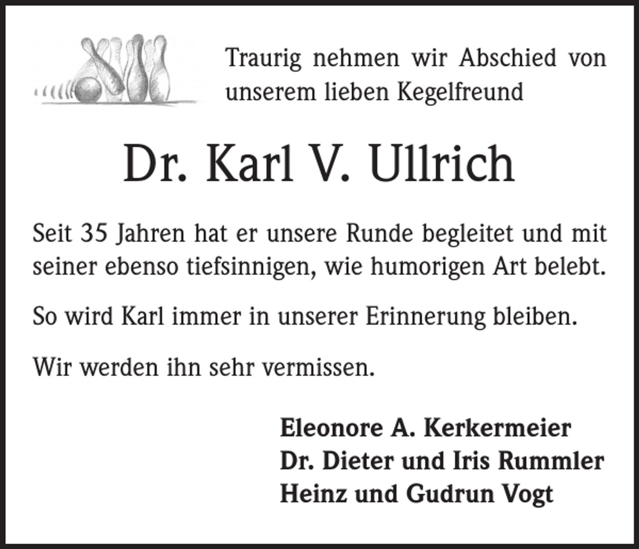 <p>Traurig nehmen wir Abschied von<br />unserem lieben Kegelfreund</p><p>Dr. Karl V. Ullrich<br />Seit 35 Jahren hat er unsere Runde begleitet und mit<br />seiner ebenso tiefsinnigen, wie humorigen Art belebt.<br />So wird Karl immer in unserer Erinnerung bleiben.<br />Wir werden ihn sehr vermissen.<br />Eleonore A. Kerkermeier<br />Dr. Dieter und Iris Rummler<br />Heinz und Gudrun Vogt</p>
