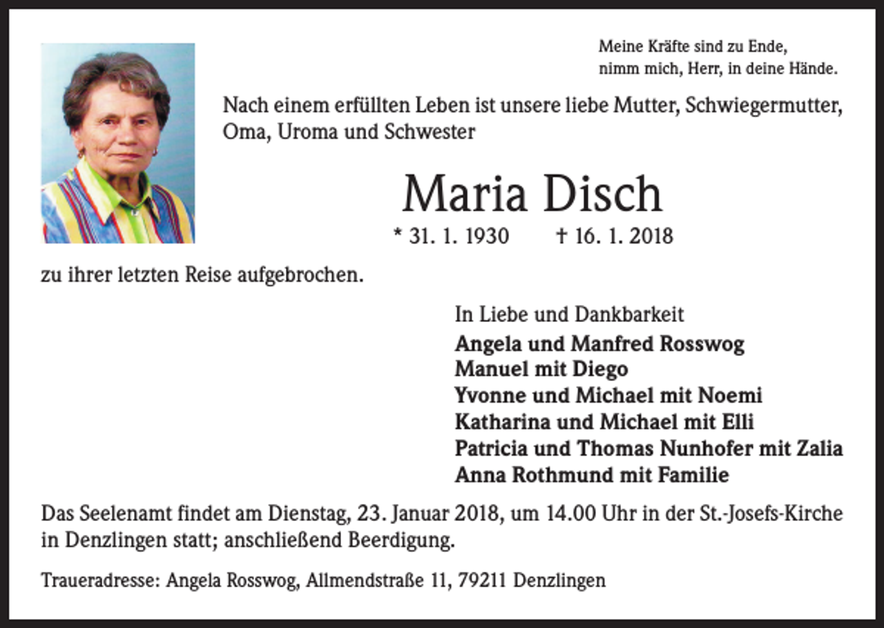 <p>Meine Kräfte sind zu Ende,<br />nimm mich, Herr, in deine Hände.</p><p>Nach einem erfüllten Leben ist unsere liebe Mutter, Schwiegermutter,<br />Oma, Uroma und Schwester</p><p>Maria Disch</p><p>* 31. 1. 1930 † 16. 1. 2018<br />zu ihrer letzten Reise aufgebrochen.<br />In Liebe und Dankbarkeit<br />Angela und Manfred Rosswog<br />Manuel mit Diego<br />Yvonne und Michael mit Noemi<br />Katharina und Michael mit Elli<br />Patricia und Thomas Nunhofer mit Zalia<br />Anna Rothmund mit Familie<br />Das Seelenamt findet am Dienstag, 23. Januar 2018, um 14.00 Uhr in der St.-Josefs-Kirche<br />in Denzlingen statt; anschließend Beerdigung.<br />Traueradresse: Angela Rosswog, Allmendstraße 11, 79211 Denzlingen</p>