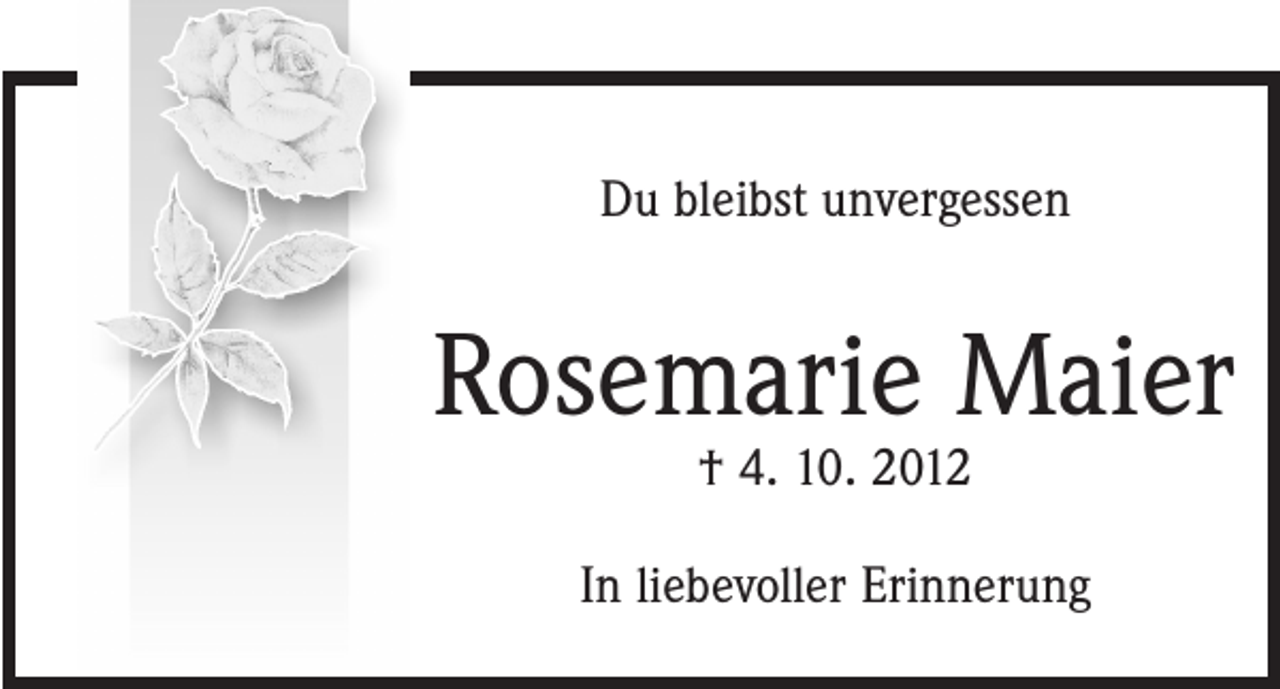 <p>In Gedanken<br />verweile<br />ich bei dir<br />Du bleibst<br />unvergessen</p><p>Rosemarie Maier<br />Rosemarie<br />Maier<br />† 4. 10. 2012<br />† 4. 10. 2012</p><p>Ichliebevoller<br />vermisse dich<br />sehr.<br />In<br />Erinnerung</p>