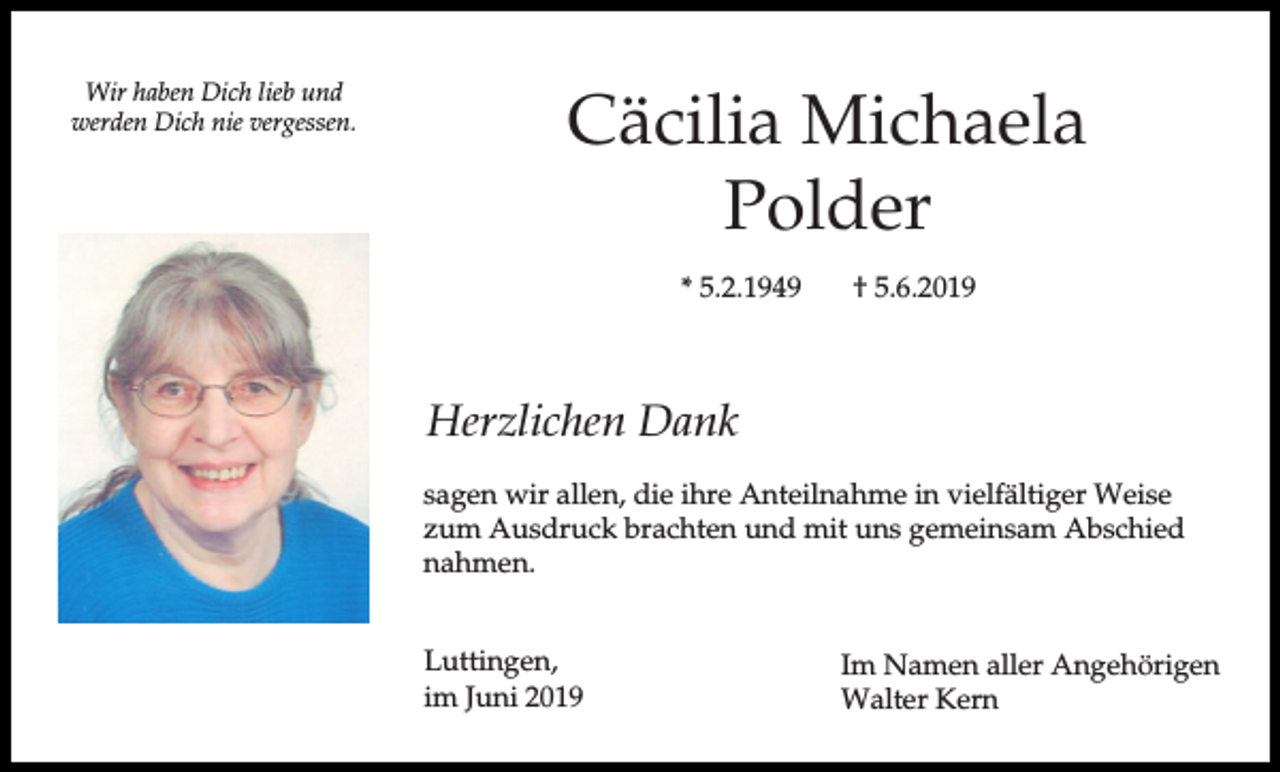<p>Wir haben Dich lieb und<br />werden Dich nie vergessen.</p><p>Cäcilia Michaela<br />Polder<br />* 5.2.1949</p><p>† 5.6.2019</p><p>Herzlichen Dank<br />sagen wir allen, die ihre Anteilnahme in vielfältiger Weise<br />zum Ausdruck brachten und mit uns gemeinsam Abschied<br />nahmen.<br />Luttingen,<br />im Juni 2019</p><p>Im Namen aller Angehörigen<br />Walter Kern</p>