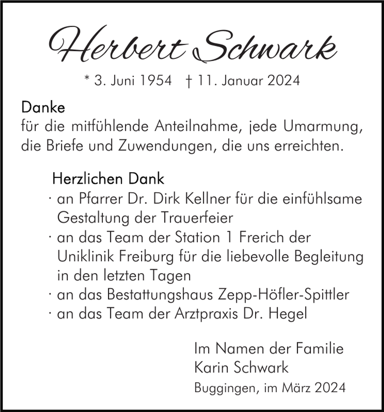 <p>Herbert Schwark<br />* 3. Juni 1954 † 11. Januar 2024</p><p>für die mitfühlende Anteilnahme, jede Umarmung,<br />die Briefe und Zuwendungen, die uns erreichten.<br />· an Pfarrer Dr. Dirk Kellner für die einfühlsame<br />Gestaltung der Trauerfeier<br />· an das Team der Station 1 Frerich der<br />Uniklinik Freiburg für die liebevolle Begleitung<br />in den letzten Tagen<br />· an das Bestattungshaus Zepp-Höfler-Spittler<br />· an das Team der Arztpraxis Dr. Hegel<br />Im Namen der Familie<br />Karin Schwark<br />Buggingen, im März 2024</p>