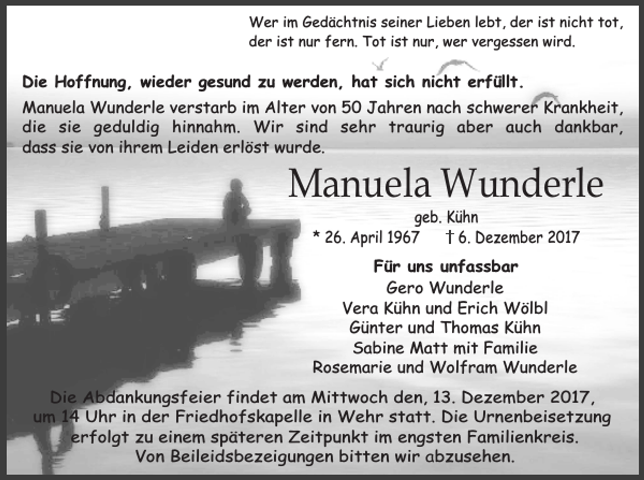 <p>Wer im Gedächtnis seiner Lieben lebt, der ist nicht tot,<br />der ist nur fern. Tot ist nur, wer vergessen wird.</p><p>Die Hoffnung, wieder gesund zu werden, hat sich nicht erfüllt.<br />Manuela Wunderle verstarb im Alter von 50 Jahren nach schwerer Krankheit,<br />die sie geduldig hinnahm. Wir sind sehr traurig aber auch dankbar,<br />dass sie von ihrem Leiden erlöst wurde.</p><p>Manuela Wunderle<br />geb. Kühn<br />* 26. April 1967<br />6. Dezember 2017</p><p>Für uns unfassbar<br />Gero Wunderle<br />Vera Kühn und Erich Wölbl<br />Günter und Thomas Kühn<br />Sabine Matt mit Familie<br />Rosemarie und Wolfram Wunderle<br />Die Abdankungsfeier findet am Mittwoch den, 13. Dezember 2017,<br />um 14 Uhr in der Friedhofskapelle in Wehr statt. Die Urnenbeisetzung<br />erfolgt zu einem späteren Zeitpunkt im engsten Familienkreis.<br />Von Beileidsbezeigungen bitten wir abzusehen.</p>