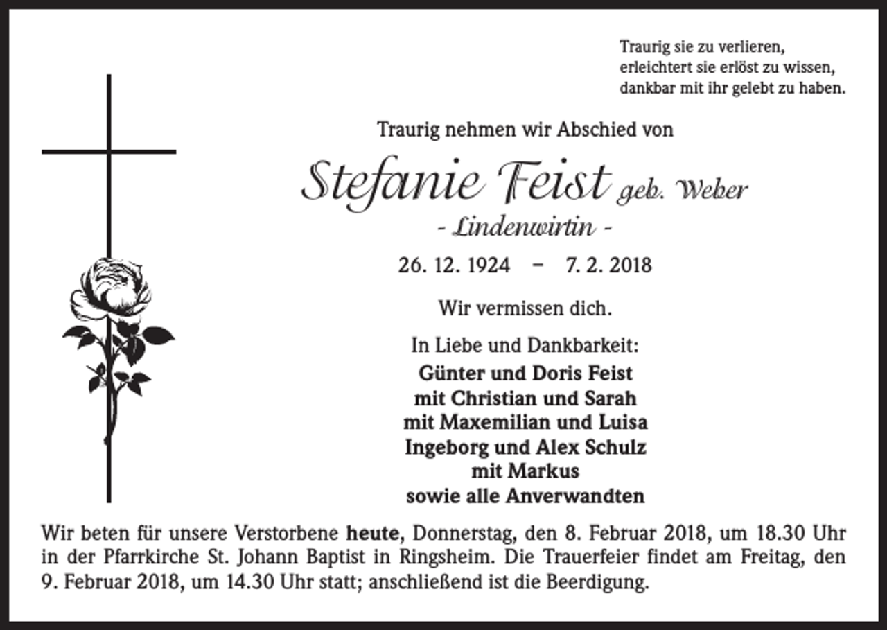 <p>Traurig sie zu verlieren,<br />erleichtert sie erlöst zu wissen,<br />dankbar mit ihr gelebt zu haben.</p><p>Traurig nehmen wir Abschied von</p><p>Stefanie Feist geb. Weber<br />- Lindenwirtin -</p><p>26. 12. 1924 – 7. 2. 2018<br />Wir vermissen dich.<br />In Liebe und Dankbarkeit:<br />Günter und Doris Feist<br />mit Christian und Sarah<br />mit Maxemilian und Luisa<br />Ingeborg und Alex Schulz<br />mit Markus<br />sowie alle Anverwandten<br />Wir beten für unsere Verstorbene heute, Donnerstag, den 8. Februar 2018, um 18.30 Uhr<br />in der Pfarrkirche St. Johann Baptist in Ringsheim. Die Trauerfeier findet am Freitag, den<br />9. Februar 2018, um 14.30 Uhr statt; anschließend ist die Beerdigung.</p>
