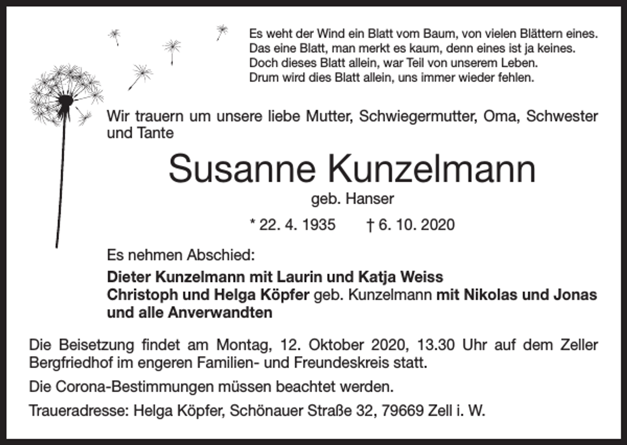 <p>Es weht der Wind ein Blatt vom Baum, von vielen Blättern eines.<br />Das eine Blatt, man merkt es kaum, denn eines ist ja keines.<br />Doch dieses Blatt allein, war Teil von unserem Leben.<br />Drum wird dies Blatt allein, uns immer wieder fehlen.</p><p>Wir trauern um unsere liebe Mutter, Schwiegermutter, Oma, ­Schwester<br />und Tante</p><p>Susanne Kunzelmann<br />geb. Hanser</p><p>* 22. 4. 1935 † 6. 10. 2020<br />Es nehmen Abschied:<br />Dieter Kunzelmann mit Laurin und Katja Weiss<br />Christoph und Helga Köpfer geb. Kunzelmann mit Nikolas und Jonas<br />und alle Anverwandten<br />Die Beisetzung findet am Montag, 12. Oktober 2020, 13.30 Uhr auf dem Zeller<br />­Bergfriedhof im engeren Familien- und Freundeskreis statt.<br />Die Corona-Bestimmungen müssen beachtet werden.<br />Traueradresse: Helga Köpfer, Schönauer Straße 32, 79669 Zell i. W.</p>