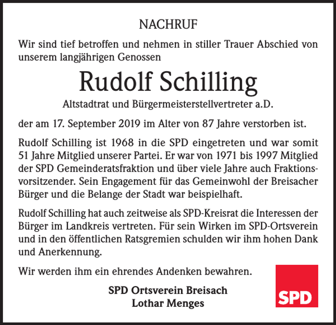 <p>NACHRUF<br />Wir sind tief betroffen und nehmen in stiller Trauer Abschied von<br />unserem langjährigen Genossen</p><p>Rudolf Schilling</p><p>Altstadtrat und Bürgermeisterstellvertreter a.D.<br />der am 17. September 2019 im Alter von 87 Jahre verstorben ist.<br />Rudolf Schilling ist 1968 in die SPD eingetreten und war somit<br />51 Jahre Mitglied unserer Partei. Er war von 1971 bis 1997 Mitglied<br />der SPD Gemeinderatsfraktion und über viele Jahre auch Fraktionsvorsitzender. Sein Engagement für das Gemeinwohl der Breisacher<br />Bürger und die Belange der Stadt war beispielhaft.<br />Rudolf Schilling hat auch zeitweise als SPD-Kreisrat die Interessen der<br />Bürger im Landkreis vertreten. Für sein Wirken im SPD-Ortsverein<br />und in den öffentlichen Ratsgremien schulden wir ihm hohen Dank<br />und Anerkennung.<br />Wir werden ihm ein ehrendes Andenken bewahren.<br />SPD Ortsverein Breisach<br />Lothar Menges</p>