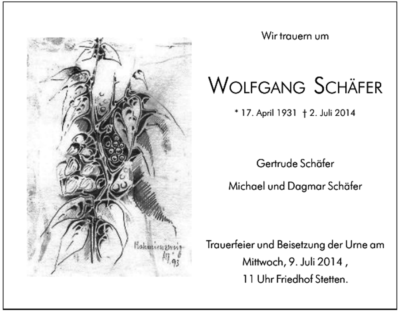 <p>Wir trauern um</p><p>WOLFGANG SCHÄFER<br />* 17. April 1931 † 2. Juli 2014</p><p>Gertrude Schäfer<br />Michael und Dagmar Schäfer</p><p>Trauerfeier und Beisetzung der Urne am<br />Mittwoch, 9. Juli 2014 ,<br />11 Uhr Friedhof Stetten.</p>