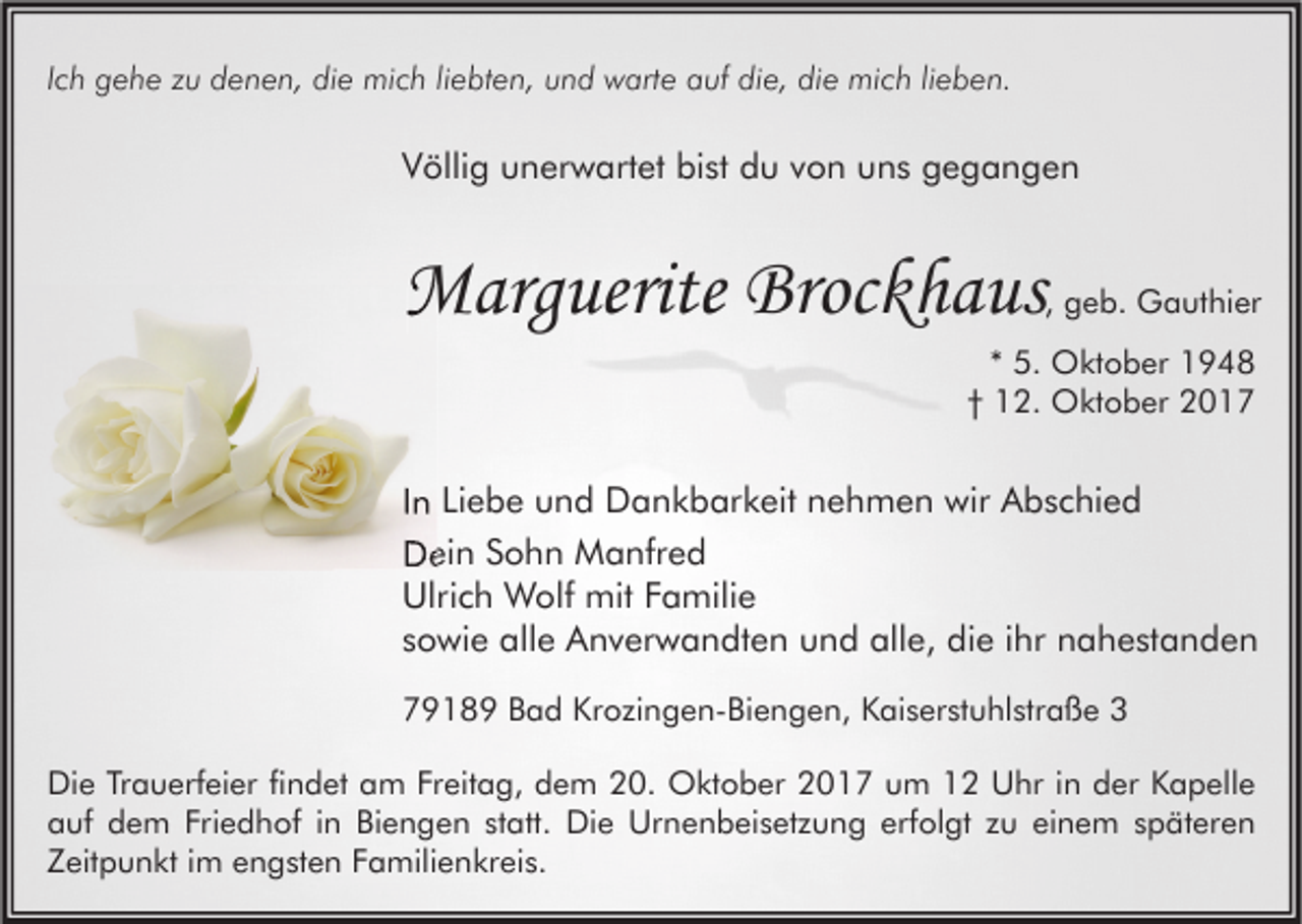 <p>IIch<br />c h gehe<br />g e h e zu<br />z u denen,<br />d e n e n, die<br />di e mich<br />mi c h liliebten,<br />e bt e n, und<br />u n d warte<br />w art e auf<br />a uf die,<br />di e, die<br />di e mich<br />mi c h lilieben.<br />e b e n.</p><p>VVöllig<br />ölli g uunerwartet<br />n er w art et bi<br />bist<br />st ddu<br />u vvon<br />o n uuns<br />n s ggegangen<br />egangen</p><p>MMarguerite<br />arg uerite Broc<br />Brockhaus<br />k h a us</p><p>, geb.<br />g e b. Gauthier<br />G a ut hi er</p><p>** 5.<br />5. Oktober<br />O kt o b er<br />†† 12.<br />1 2. Oktober<br />O kt o b er</p><p>IInn Liebe<br />Li e b e und<br />u n d Dankbarkeit<br />D a n k b ar k eit nehmen<br />n e h m e n wir<br />wir Abschied<br />A b s c hi e d<br />DDein<br />ei n SSohn<br />o h n Manfred<br />M a nfr e d<br />Ulri<br />c h Wolf<br />W olf mit<br />mit FFamilie<br />a mili e<br />Ulrich<br />ssowie<br />o wi e alle<br />all e Anverwandten<br />A n v er w a n dt e n und<br />u n d alle,<br />all e, die<br />di e iihr<br />hr nahestanden<br />n a h e st a n d e n<br />77918 1 8 9 BBad<br />a d Kr<br />Krozingen-Biengen,<br />o zi n g e n- Bi e n g e n, KKaiserstuhlstraße<br />ai s er st u hl str a ß e 33<br />Di<br />e TrTrauerfeier<br />a u erf ei er fifindet<br />n d et aam<br />m FrFreitag,<br />eit a g, ddem<br />e m 220.<br />0. Oktober<br />O kt o b er 22017<br />0 1 7 uum<br />m 11 UUhr<br />hr i in<br />n dder<br />er KKapelle<br />a p ell e<br />Die<br />aauf<br />uf ddem<br />e m Fri<br />e d h of i in<br />n Bi<br />e n g e n ststatt.<br />att. Die<br />Di e Urnenbeisetzung<br />Ur n e n b ei s et z u n g erf<br />ol gt zzu<br />u eieinem<br />n e m sspäteren<br />p ät er e n<br />Friedhof<br />Biengen<br />erfolgt<br />ZZeitpunkt<br />eit p u n kt iim<br />m eengsten<br />n g st e n FFamilienkreis.<br />a mili e n kr ei s.</p>