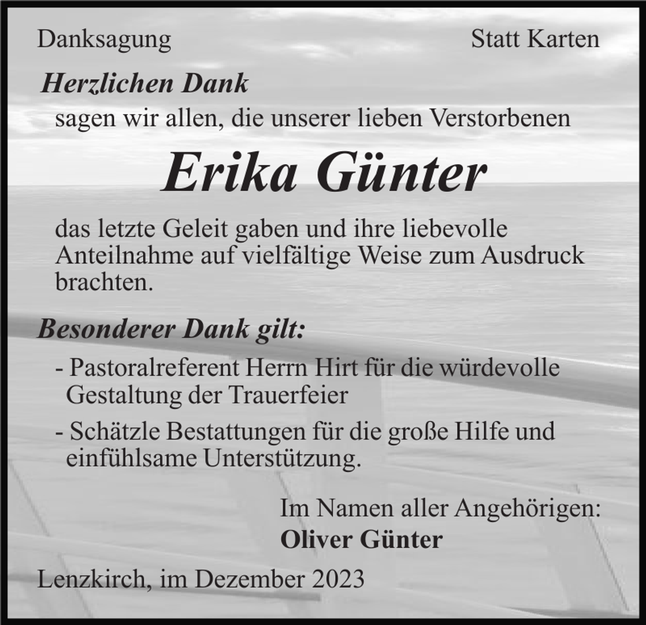 <p>Danksagung</p><p>Statt Karten</p><p>Herzlichen Dank<br />sagen wir allen, die unserer lieben Verstorbenen</p><p>Erika Günter<br />das letzte Geleit gaben und ihre liebevolle<br />Anteilnahme auf vielfältige Weise zum Ausdruck<br />brachten.</p><p>Besonderer Dank gilt:<br />- Pastoralreferent Herrn Hirt für die würdevolle<br />Gestaltung der Trauerfeier<br />- Schätzle Bestattungen für die große Hilfe und<br />einfühlsame Unterstützung.<br />Im Namen aller Angehörigen:<br />Oliver Günter<br />Lenzkirch, im Dezember 2023</p>