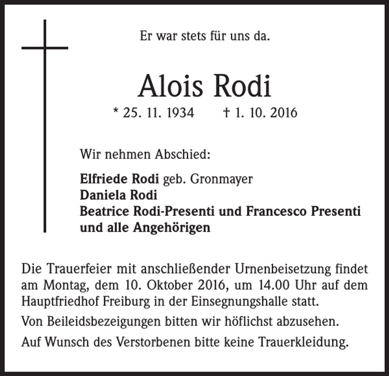 <p>Er war stets für uns da.</p><p>Alois Rodi</p><p>* 25. 11. 1934 † 1. 10. 2016<br />Wir nehmen Abschied:<br />Elfriede Rodi geb. Gronmayer<br />Daniela Rodi<br />Beatrice Rodi-Presenti und Francesco Presenti<br />und alle Angehörigen</p><p>Die Trauerfeier mit anschließender Urnenbeisetzung findet<br />am Montag, dem 10. Oktober 2016, um 14.00 Uhr auf dem<br />Hauptfriedhof Freiburg in der Einsegnungshalle statt.<br />Von Beileidsbezeigungen bitten wir höflichst abzusehen.<br />Auf Wunsch des Verstorbenen bitte keine Trauerkleidung.</p>