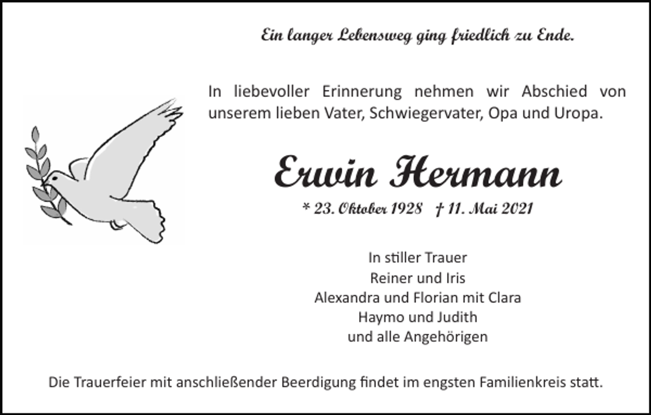 <p>Ein langer Lebensweg ging friedlich zu Ende.<br />In liebevoller Erinnerung nehmen wir Abschied von<br />unserem lieben Vater, Schwiegervater, Opa und Uropa.</p><p>Erwin Hermann<br />* 23. Oktober 1928 † 11. Mai 2021<br />In s�ller Trauer<br />Reiner und Iris<br />Alexandra und Florian mit Clara<br />Haymo und Judith<br />und alle Angehörigen<br />Die Trauerfeier mit anschließender Beerdigung ﬁndet im engsten Familienkreis sta�.</p>