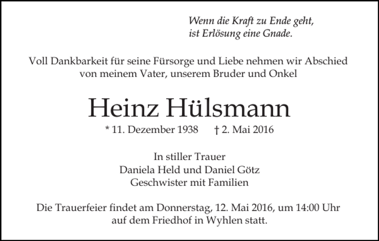 <p>Wenn die Kraft zu Ende geht,<br />ist Erlösung eine Gnade.<br />Voll Dankbarkeit für seine Fürsorge und Liebe nehmen wir Abschied<br />von meinem Vater, unserem Bruder und Onkel</p><p>Heinz Hülsmann<br />* 11. Dezember 1938</p><p>† 2. Mai 2016</p><p>In stiller Trauer<br />Daniela Held und Daniel Götz<br />Geschwister mit Familien<br />Die Trauerfeier findet am Donnerstag, 12. Mai 2016, um 14:00 Uhr<br />auf dem Friedhof in Wyhlen statt.</p>