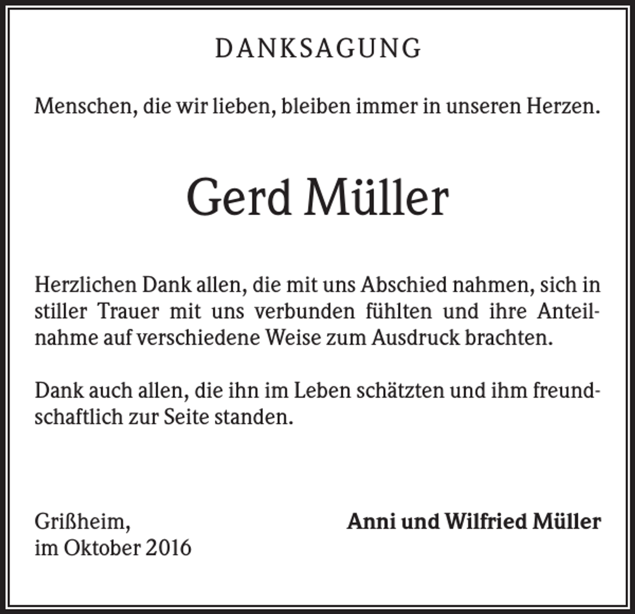 <p>DA N KS A GUN G<br />Menschen, die wir lieben, bleiben immer in unseren Herzen.</p><p>Gerd Müller<br />Herzlichen Dank allen, die mit uns Abschied nahmen, sich in<br />stiller Trauer mit uns verbunden fühlten und ihre Anteilnahme auf verschiedene Weise zum Ausdruck brachten.<br />Dank auch allen, die ihn im Leben schätzten und ihm freundschaftlich zur Seite standen.</p><p>Grißheim,<br />im Oktober 2016</p><p>Anni und Wilfried Müller</p>