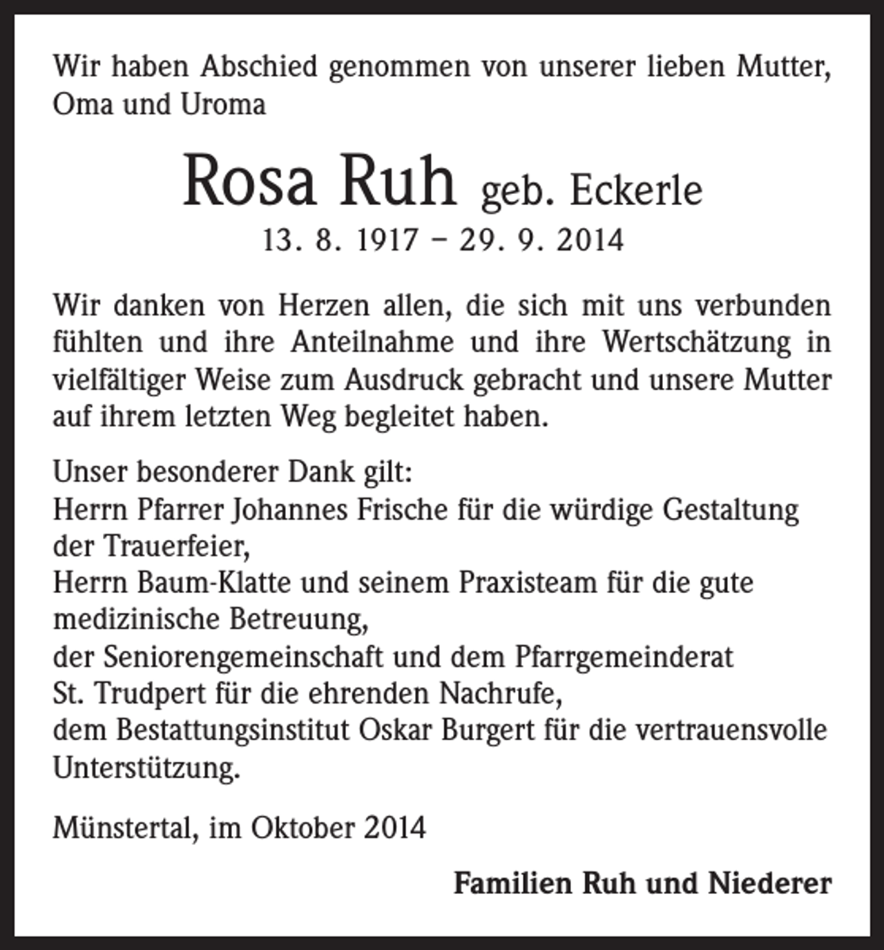 <p>Wir haben Abschied genommen von unserer lieben ­Mutter,<br />Oma und Uroma</p><p>Rosa Ruh geb. Eckerle<br />13. 8. 1917 – 29. 9. 2014</p><p>Wir danken von Herzen allen, die sich mit uns verbunden<br />fühlten und ihre Anteilnahme und ihre Wertschätzung in<br />vielfältiger Weise zum Ausdruck gebracht und unsere Mutter<br />auf ihrem letzten Weg begleitet haben.<br />Unser besonderer Dank gilt:<br />Herrn Pfarrer Johannes Frische für die würdige Gestaltung<br />der Trauerfeier,<br />Herrn Baum-Klatte und seinem Praxisteam für die gute<br />medizinische Betreuung,<br />der Seniorengemeinschaft und dem Pfarrgemeinderat<br />St. Trudpert für die ehrenden Nachrufe,<br />dem Bestattungsinstitut Oskar Burgert für die vertrauensvolle<br />Unterstützung.<br />Münstertal, im Oktober 2014</p><p>Familien Ruh und Niederer</p>