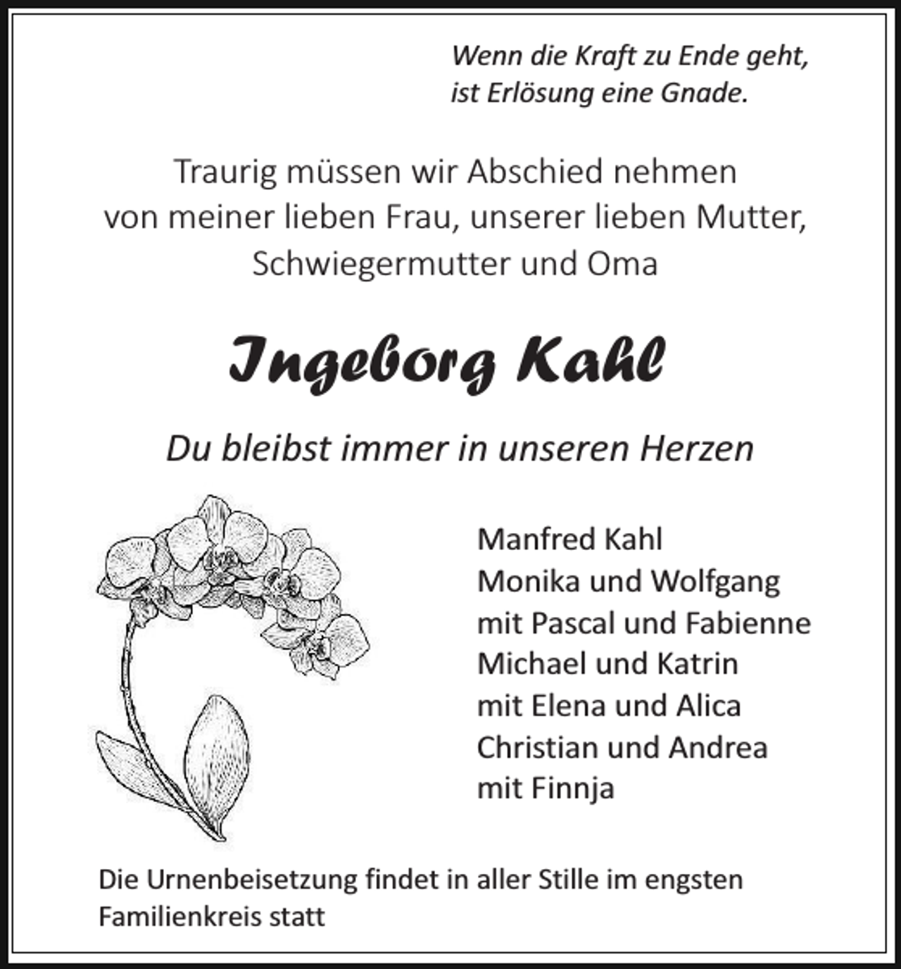 <p>Wenn die Kraft zu Ende geht,<br />ist Erlösung eine Gnade.</p><p>Traurig müssen wir Abschied nehmen<br />von meiner lieben Frau, unserer lieben Mutter,<br />Schwiegermutter und Oma</p><p>Ingeborg Kahl<br />Du bleibst immer in unseren Herzen<br />Manfred Kahl<br />Monika und Wolfgang<br />mit Pascal und Fabienne<br />Michael und Katrin<br />mit Elena und Alica<br />Christian und Andrea<br />mit Finnja<br />Die Urnenbeisetzung findet in aller Stille im engsten<br />Familienkreis statt</p>