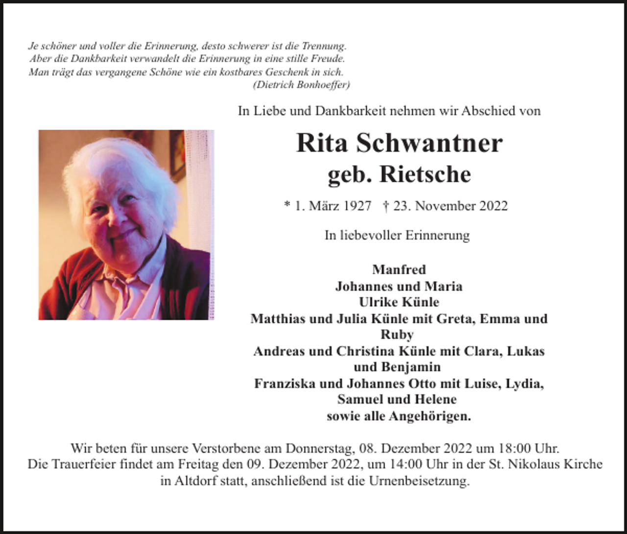 <p>Je schöner und voller die Erinnerung, desto schwerer ist die Trennung.<br />Aber die Dankbarkeit verwandelt die Erinnerung in eine stille Freude.<br />Man trägt das vergangene Schöne wie ein kostbares Geschenk in sich.<br />(Dietrich Bonhoeffer)</p><p>In Liebe und Dankbarkeit nehmen wir Abschied von</p><p>Rita Schwantner<br />geb. Rietsche<br />* 1. März 1927 † 23. November 2022<br />In liebevoller Erinnerung<br />Manfred<br />Johannes und Maria<br />Ulrike Künle<br />Matthias und Julia Künle mit Greta, Emma und<br />Ruby<br />Andreas und Christina Künle mit Clara, Lukas<br />und Benjamin<br />Franziska und Johannes Otto mit Luise, Lydia,<br />Samuel und Helene<br />sowie alle Angehörigen.<br />Wir beten für unsere Verstorbene am Donnerstag, 08. Dezember 2022 um 18:00 Uhr.<br />Die Trauerfeier findet am Freitag den 09. Dezember 2022, um 14:00 Uhr in der St. Nikolaus Kirche<br />in Altdorf statt, anschließend ist die Urnenbeisetzung.</p>