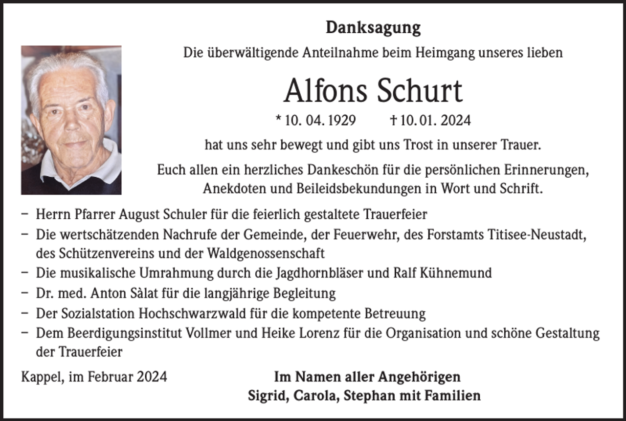 <p>Danksagung<br />Die überwältigende Anteilnahme beim Heimgang unseres lieben</p><p>Alfons Schurt<br />* 10. 04. 1929</p><p>† 10. 01. 2024</p><p>hat uns sehr bewegt und gibt uns Trost in unserer Trauer.<br />Euch allen ein herzliches Dankeschön für die persönlichen Erinnerungen,<br />Anekdoten und Beileidsbekundungen in Wort und Schrift.<br />– Herrn Pfarrer August Schuler für die feierlich gestaltete Trauerfeier<br />– Die wertschätzenden Nachrufe der Gemeinde, der Feuerwehr, des Forstamts Titisee-Neustadt,<br />des Schützenvereins und der Waldgenossenschaft<br />– Die musikalische Umrahmung durch die Jagdhornbläser und Ralf Kühnemund<br />– Dr. med. Anton Sàlat für die langjährige Begleitung<br />– Der Sozialstation Hochschwarzwald für die kompetente Betreuung<br />– Dem Beerdigungsinstitut Vollmer und Heike Lorenz für die Organisation und schöne Gestaltung<br />der Trauerfeier<br />Kappel, im Februar 2024</p><p>Im Namen aller Angehörigen<br />Sigrid, Carola, Stephan mit Familien</p>
