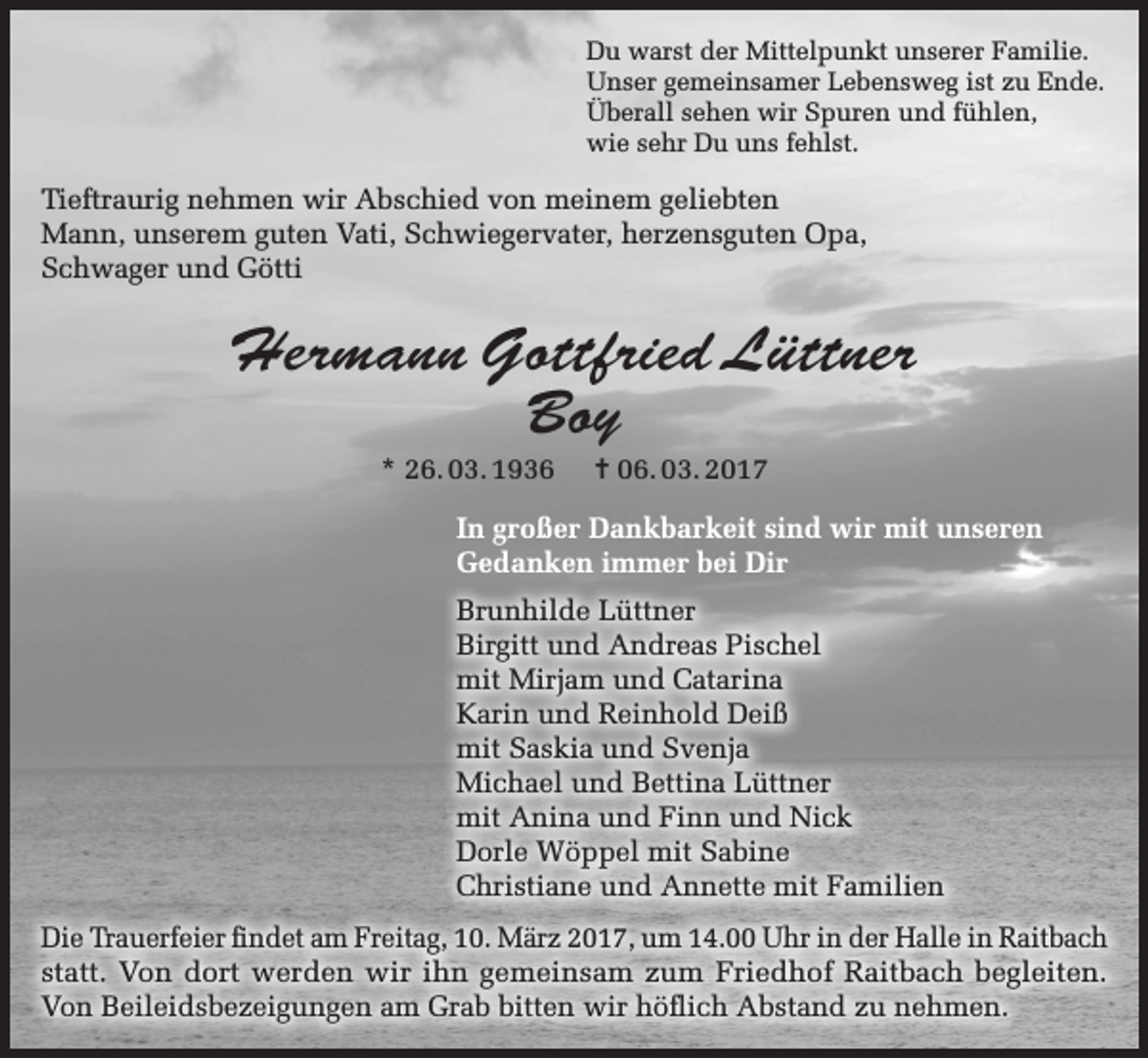 <p>Du warst der Mittelpunkt unserer Familie.<br />Unser gemeinsamer Lebensweg ist zu Ende.<br />Überall sehen wir Spuren und fühlen,<br />wie sehr Du uns fehlst.</p><p>Tieftraurig nehmen wir Abschied von meinem geliebten<br />Mann, unserem guten Vati, Schwiegervater, herzensguten Opa,<br />Schwager und Götti</p><p>Hermann Gottfried Lüttner<br />Boy<br />* 26. 03. 1936</p><p>= 06. 03. 2017</p><p>In großer Dankbarkeit sind wir mit unseren<br />Gedanken immer bei Dir<br />Brunhilde Lüttner<br />Birgitt und Andreas Pischel<br />mit Mirjam und Catarina<br />Karin und Reinhold Deiß<br />mit Saskia und Svenja<br />Michael und Bettina Lüttner<br />mit Anina und Finn und Nick<br />Dorle Wöppel mit Sabine<br />Christiane und Annette mit Familien<br />Die Trauerfeier findet am Freitag, 10. März 2017, um 14.00 Uhr in der Halle in Raitbach<br />statt. Von dort werden wir ihn gemeinsam zum Friedhof Raitbach begleiten.<br />Von Beileidsbezeigungen am Grab bitten wir höflich Abstand zu nehmen.</p>