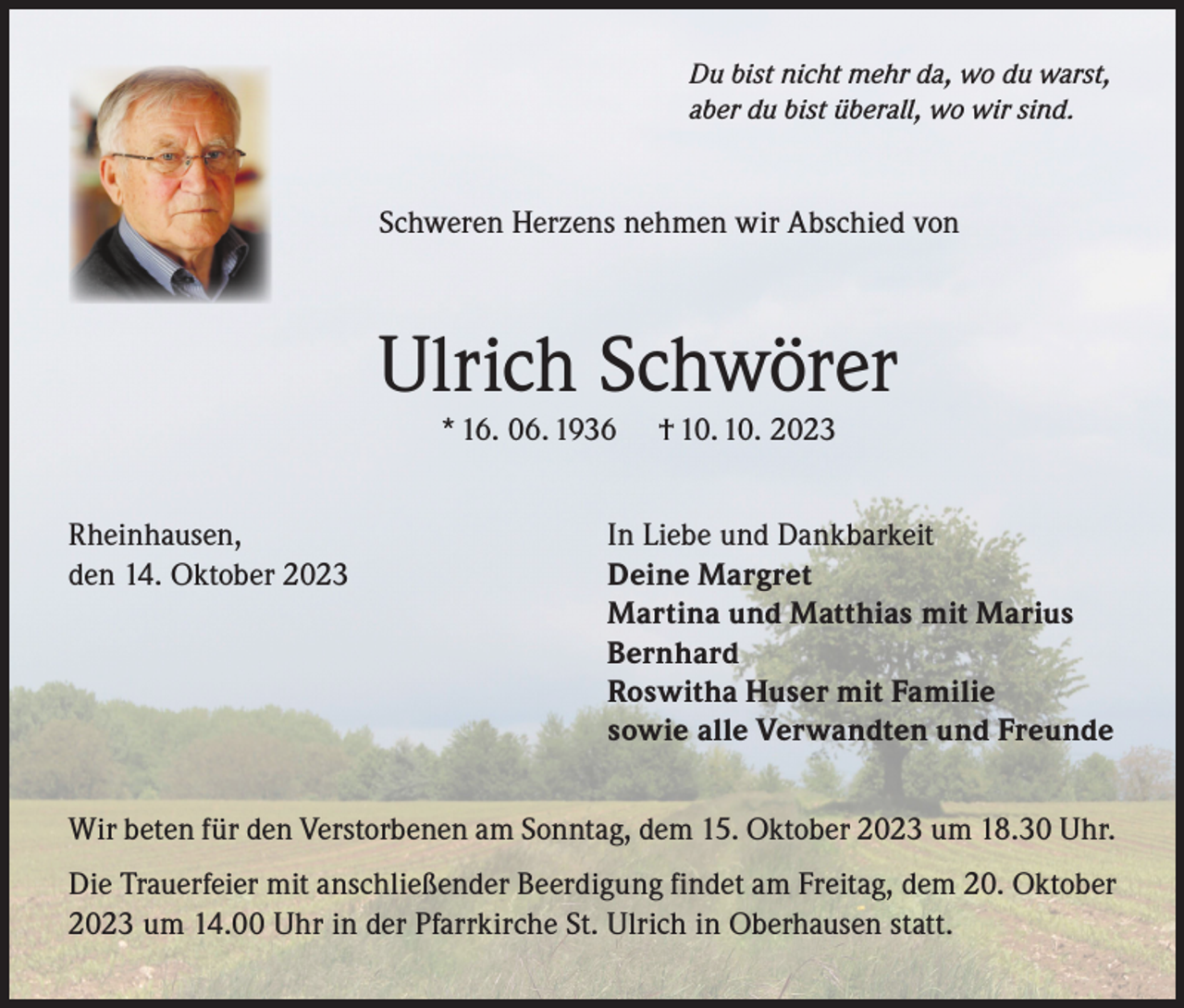 <p>Du bist nicht mehr da, wo du warst,<br />aber du bist überall, wo wir sind.</p><p>Schweren Herzens nehmen wir Abschied von</p><p>Ulrich Schwörer<br />* 16. 06. 1936</p><p>† 10. 10. 2023</p><p>Rheinhausen,<br />In Liebe und Dankbarkeit<br />den 14. Oktober 2023<br />Deine Margret</p><p>Martina und Matthias mit Marius<br />Bernhard</p><p>Roswitha Huser mit Familie</p><p>sowie alle Verwandten und Freunde<br />Wir beten für den Verstorbenen am Sonntag, dem 15. Oktober 2023 um 18.30 Uhr.<br />Die Trauerfeier mit anschließender Beerdigung findet am Freitag, dem 20. Oktober<br />2023 um 14.00 Uhr in der Pfarrkirche St. Ulrich in Oberhausen statt.</p>