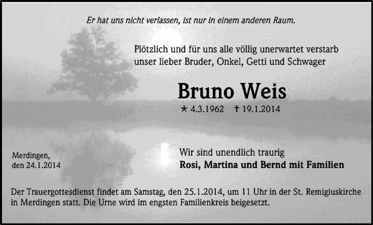 <p>Er hat uns nicht verlassen, ist nur in einem anderen Raum.</p><p>Plötzlich und für uns alle völlig unerwartet verstarb<br />unser lieber Bruder, Onkel, Getti und Schwager</p><p>Bruno Weis<br /> 4.3.1962</p><p>Merdingen,<br />den 24.1.2014</p><p> 19.1.2014</p><p>Wir sind unendlich traurig<br />Rosi, Martina und Bernd mit Familien</p><p>Der Trauergottesdienst findet am Samstag, den 25.1.2014, um 11 Uhr in der St. Remigiuskirche<br />in Merdingen statt. Die Urne wird im engsten Familienkreis beigesetzt.</p>
