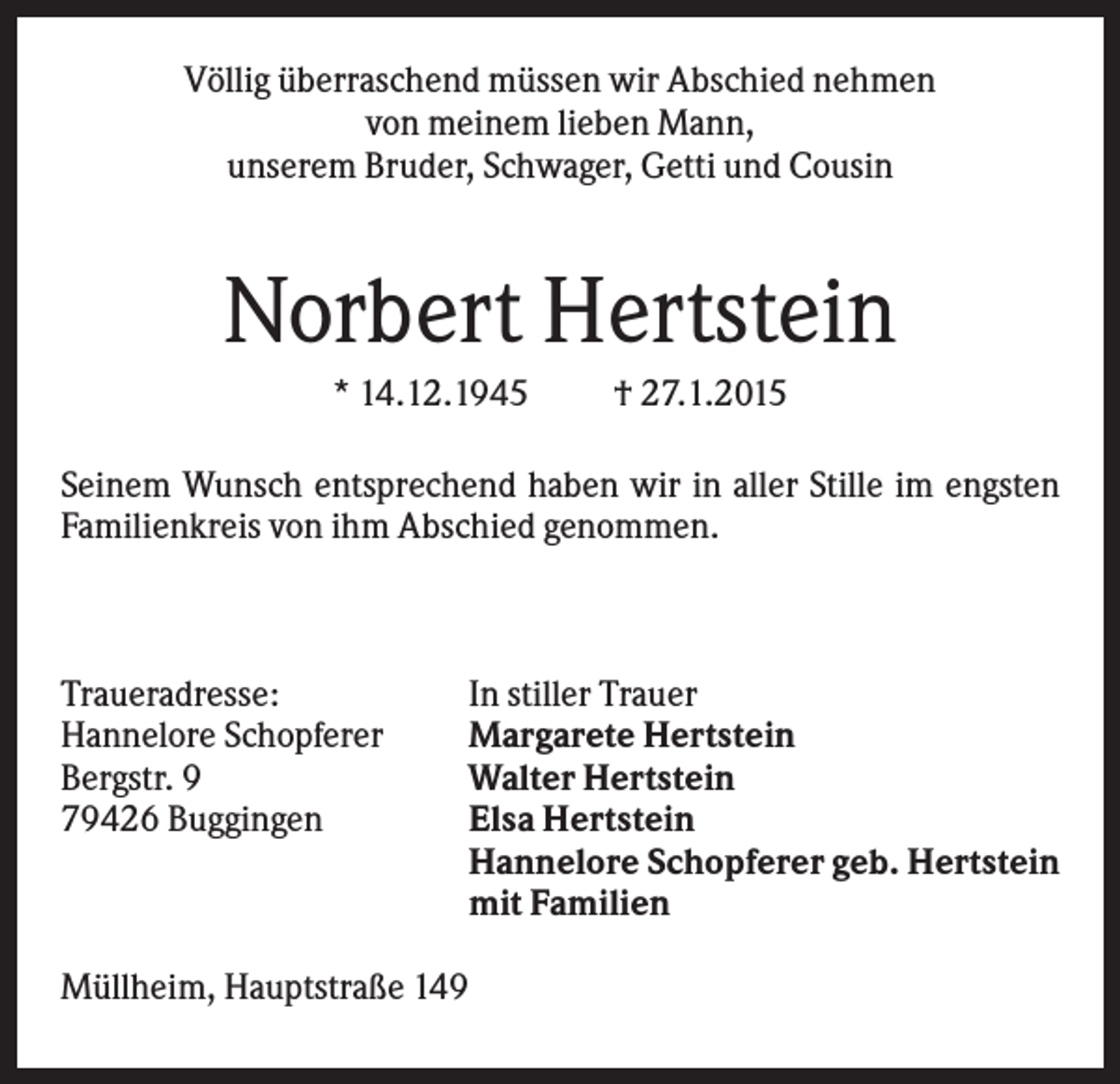 <p>Völlig überraschend müssen wir Abschied nehmen<br />von meinem lieben Mann,<br />unserem Bruder, Schwager, Getti und Cousin</p><p>Norbert Hertstein<br />* 14.12.1945</p><p>† 27.1.2015</p><p>Seinem Wunsch entsprechend haben wir in aller Stille im engsten<br />Familienkreis von ihm Abschied genommen.</p><p>Traueradresse:<br />Hannelore Schopferer<br />Bergstr. 9<br />79426 Buggingen</p><p>In stiller Trauer<br />Margarete Hertstein<br />Walter Hertstein<br />Elsa Hertstein<br />Hannelore Schopferer geb. Hertstein<br />mit Familien</p><p>Müllheim, Hauptstraße 149</p>