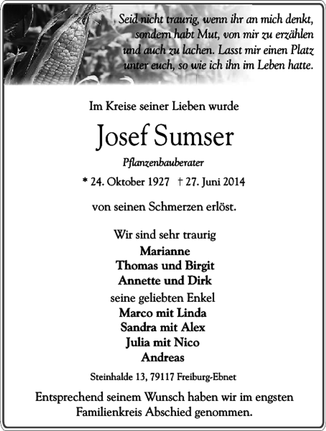 <p>Seid nicht traurig, wenn ihr an mich denkt,<br />sondern habt Mut, von mir zu erzählen<br />und auch zu lachen. Lasst mir einen Platz<br />unter euch, so wie ich ihn im Leben hatte.<br />Im Kreise seiner Lieben wurde</p><p>Josef Sumser<br />Pflanzenbauberater</p><p>* 24. Oktober 19. Juni 2014</p><p>von seinen Schmerzen erlöst.<br />Wir sind sehr traurig<br />Marianne<br />Thomas und Birgit<br />Annette und Dirk<br />seine geliebten Enkel<br />Marco mit Linda<br />Sandra mit Alex<br />Julia mit Nico<br />Andreas<br />Steinhalde 13, 79117 Freiburg-Ebnet</p><p>Entsprechend seinem Wunsch haben wir im engsten<br />Familienkreis Abschied genommen.</p>