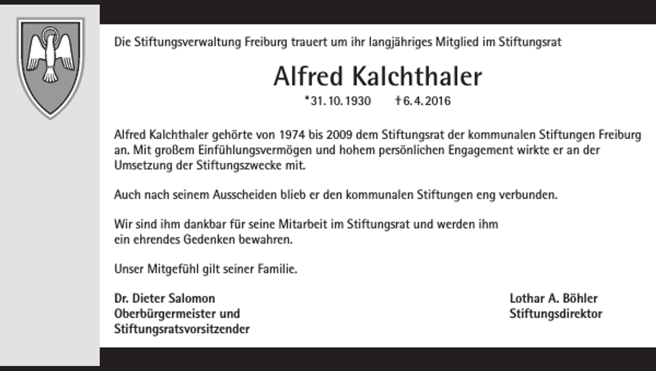 <p>Die Stiftungsverwaltung Freiburg trauert um ihr langjähriges Mitglied im Stiftungsrat</p><p>Alfred Kalchthaler<br />* 31. 10. 1930</p><p>† 6. 4. 2016</p><p>Alfred Kalchthaler gehörte von 1974 bis 2009 dem Stiftungsrat der kommunalen Stiftungen ­Freiburg<br />an. Mit großem Einfühlungsvermögen und hohem persönlichen Engagement wirkte er an der<br />­Umsetzung der Stiftungszwecke mit.<br />Auch nach seinem Ausscheiden blieb er den kommunalen Stiftungen eng verbunden.<br />Wir sind ihm dankbar für seine Mitarbeit im Stiftungsrat und werden ihm<br />ein ehrendes Gedenken bewahren.<br />Unser Mitgefühl gilt seiner Familie.<br />Dr. Dieter Salomon<br />Oberbürgermeister und<br />Stiftungsratsvorsitzender</p><p>Lothar A. Böhler<br />Stiftungsdirektor</p>