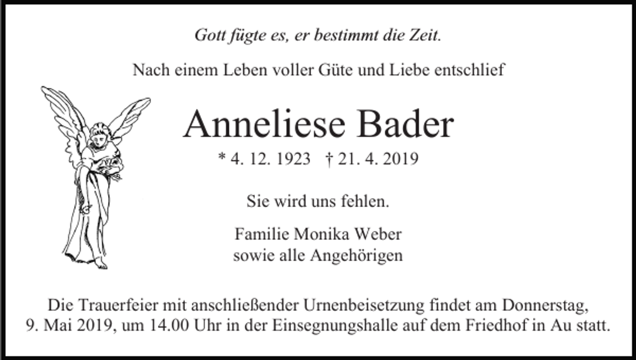 <p>Gott fügte es, er bestimmt die Zeit.<br />Nach einem Leben voller Güte und Liebe entschlief</p><p>Anneliese Bader<br />* 4. 12. 1923 † 21. 4. 2019<br />Sie wird uns fehlen.<br />Familie Monika Weber<br />sowie alle Angehörigen<br />Die Trauerfeier mit anschließender Urnenbeisetzung findet am Donnerstag,<br />9. Mai 2019, um 14.00 Uhr in der Einsegnungshalle auf dem Friedhof in Au statt.</p>