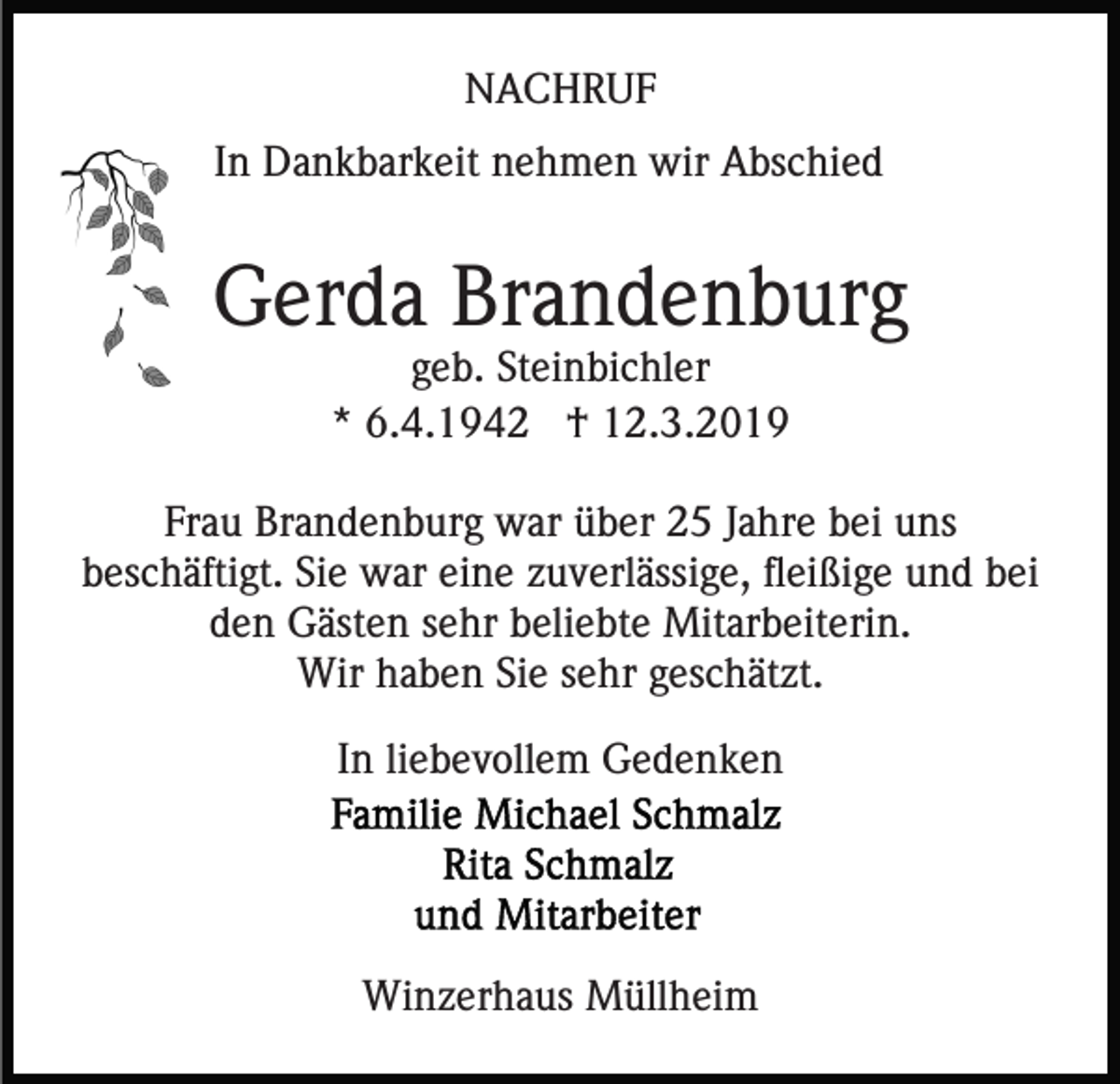 <p>NACHRUF<br />In Dankbarkeit nehmen wir Abschied</p><p>Gerda Brandenburg<br />geb. Steinbichler<br />* 6.4.1942 † 12.3.2019<br />Frau Brandenburg war über 25 Jahre bei uns<br />beschäftigt. Sie war eine zuverlässige, fleißige und bei<br />den Gästen sehr beliebte Mitarbeiterin.<br />Wir haben Sie sehr geschätzt.<br />In liebevollem Gedenken</p><p>Winzerhaus Müllheim</p>