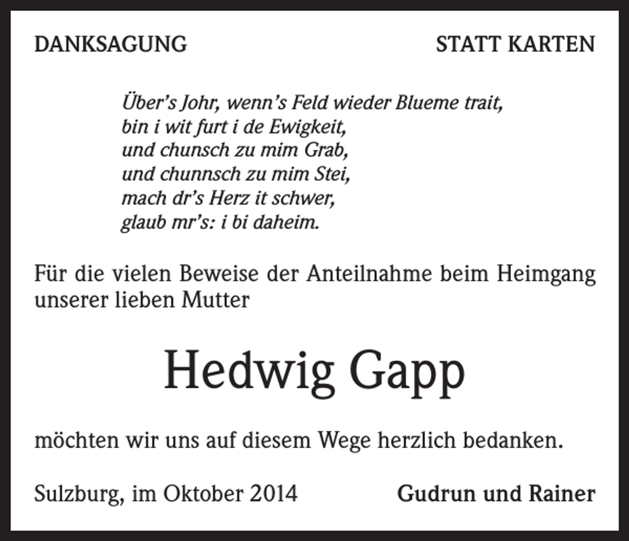 <p>DANKSAGUNG</p><p>STATT KARTEN</p><p>Über’s Johr, wenn’s Feld wieder Blueme trait,<br />bin i wit furt i de Ewigkeit,<br />und chunsch zu mim Grab,<br />und chunnsch zu mim Stei,<br />mach dr’s Herz it schwer,<br />glaub mr’s: i bi daheim.</p><p>Für die vielen Beweise der Anteilnahme beim Heimgang<br />unserer lieben Mutter</p><p>Hedwig Gapp<br />möchten wir uns auf diesem Wege herzlich bedanken.<br />Sulzburg, im Oktober 2014</p><p>Gudrun und Rainer</p>
