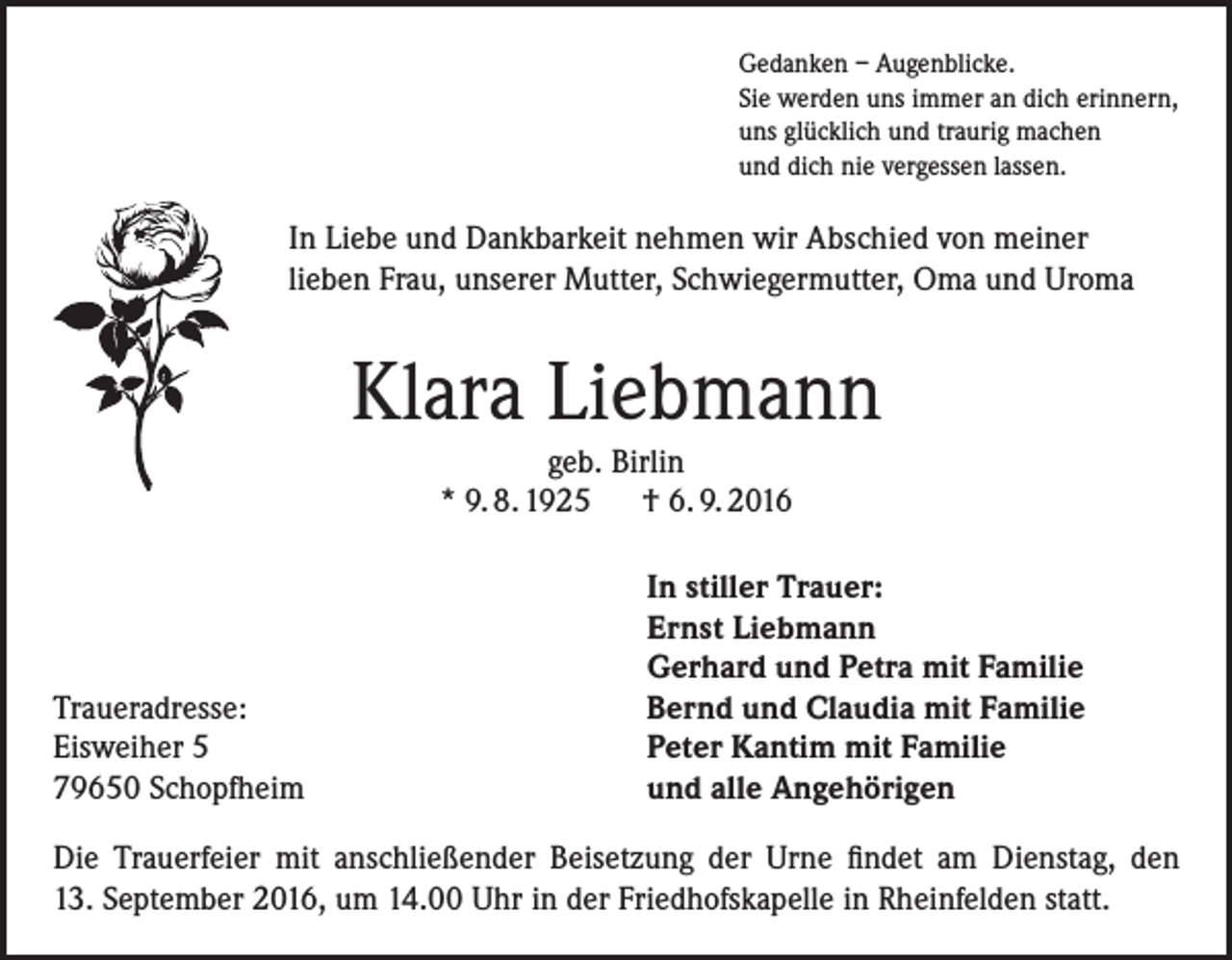 <p>Gedanken – Augenblicke.<br />Sie werden uns immer an dich erinnern,<br />uns glücklich und traurig machen<br />und dich nie vergessen lassen.</p><p>In Liebe und Dankbarkeit nehmen wir Abschied von meiner<br />lieben Frau, unserer Mutter, Schwiegermutter, Oma und Uroma</p><p>Klara Liebmann<br />geb. Birlin<br />* 9. 8. 1925 † 6. 9. 2016</p><p>Traueradresse:<br />Eisweiher 5<br />79650 Schopfheim</p><p>In stiller Trauer:<br />Ernst Liebmann<br />Gerhard und Petra mit Familie<br />Bernd und Claudia mit Familie<br />Peter Kantim mit Familie<br />und alle Angehörigen</p><p>Die Trauerfeier mit anschließender Beisetzung der Urne findet am Dienstag, den<br />13. September 2016, um 14.00 Uhr in der Friedhofskapelle in Rheinfelden statt.</p>