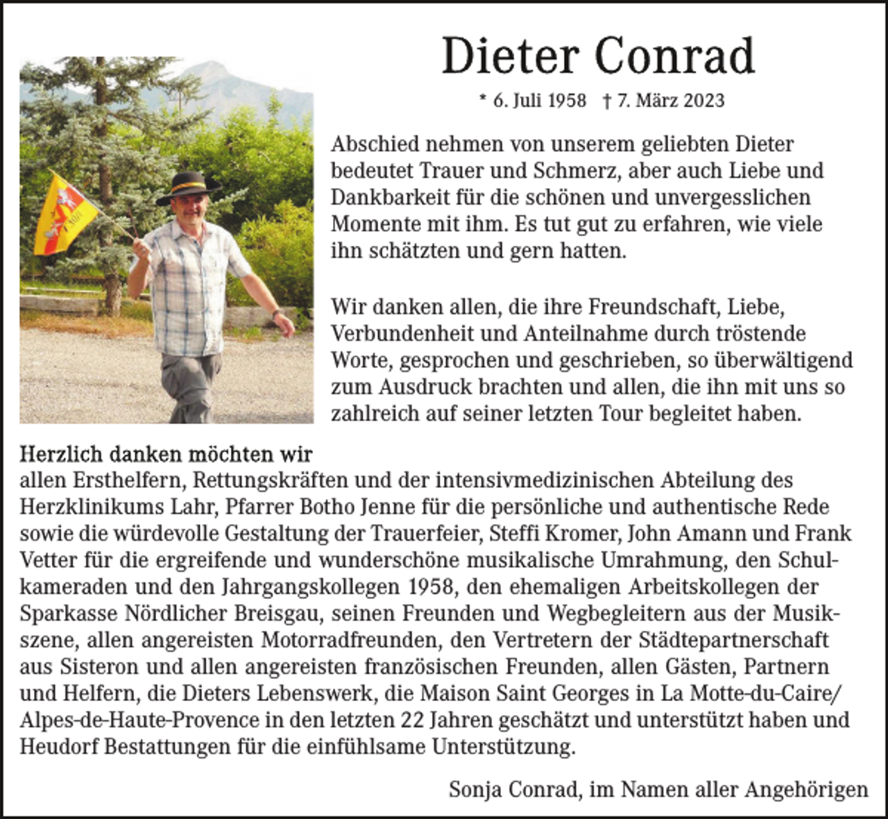 <p>* 6. Juli 1958 † 7. März 2023</p><p>Abschied nehmen von unserem geliebten Dieter<br />bedeutet Trauer und Schmerz, aber auch Liebe und<br />Dankbarkeit für die schönen und unvergesslichen<br />Momente mit ihm. Es tut gut zu erfahren, wie viele<br />ihn schätzten und gern hatten.<br />Wir danken allen, die ihre Freundschaft, Liebe,<br />Verbundenheit und Anteilnahme durch tröstende<br />Worte, gesprochen und geschrieben, so überwältigend<br />zum Ausdruck brachten und allen, die ihn mit uns so<br />zahlreich auf seiner letzten Tour begleitet haben.<br />allen Ersthelfern, Rettungskräften und der intensivmedizinischen Abteilung des<br />Herzklinikums Lahr, Pfarrer Botho Jenne für die persönliche und authentische Rede<br />sowie die würdevolle Gestaltung der Trauerfeier, Steffi Kromer, John Amann und Frank<br />Vetter für die ergreifende und wunderschöne musikalische Umrahmung, den Schulkameraden und den Jahrgangskollegen 1958, den ehemaligen Arbeitskollegen der<br />Sparkasse Nördlicher Breisgau, seinen Freunden und Wegbegleitern aus der Musikszene, allen angereisten Motorradfreunden, den Vertretern der Städtepartnerschaft<br />aus Sisteron und allen angereisten französischen Freunden, allen Gästen, Partnern<br />und Helfern, die Dieters Lebenswerk, die Maison Saint Georges in La Motte-du-Caire/<br />Alpes-de-Haute-Provence in den letzten 22 Jahren geschätzt und unterstützt haben und<br />Heudorf Bestattungen für die einfühlsame Unterstützung.<br />Sonja Conrad, im Namen aller Angehörigen</p>