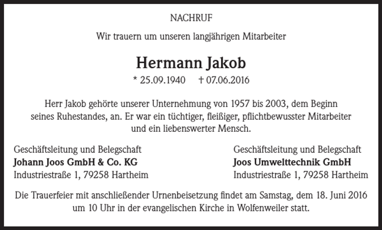 <p>NACHRUF<br />Wir trauern um unseren langjährigen Mitarbeiter</p><p>Hermann Jakob<br />* 25.09.1940</p><p>† 07.06.2016</p><p>Herr Jakob gehörte unserer Unternehmung von 1957 bis 2003, dem Beginn<br />seines Ruhestandes, an. Er war ein tüchtiger, fleißiger, pflichtbewusster Mitarbeiter<br />und ein liebenswerter Mensch.<br />Geschäftsleitung und Belegschaft<br />Johann Joos GmbH &amp; Co. KG<br />Industriestraße 1, 79258 Hartheim</p><p>Geschäftsleitung und Belegschaft<br />Joos Umwelttechnik GmbH<br />Industriestraße 1, 79258 Hartheim</p><p>Die Trauerfeier mit anschließender Urnenbeisetzung findet am Samstag, dem 18. Juni 2016<br />um 10 Uhr in der evangelischen Kirche in Wolfenweiler statt.</p>