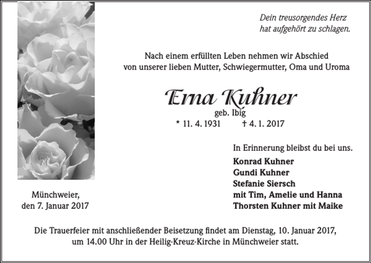 <p>Dein treusorgendes Herz<br />hat aufgehört zu schlagen.<br />Nach einem erfüllten Leben nehmen wir Abschied<br />von unserer lieben Mutter, Schwiegermutter, Oma und Uroma</p><p>Erna Kuhner<br />geb. Ibig<br />* 11. 4. 1931<br />† 4. 1. 2017</p><p>Münchweier,<br />den 7. Januar 2017</p><p>In Erinnerung bleibst du bei uns.<br />Konrad Kuhner<br />Gundi Kuhner<br />Stefanie Siersch<br />mit Tim, Amelie und Hanna<br />Thorsten Kuhner mit Maike</p><p>Die Trauerfeier mit anschließender Beisetzung findet am Dienstag, 10. Januar 2017,<br />um 14.00 Uhr in der Heilig-Kreuz-Kirche in Münchweier statt.</p>