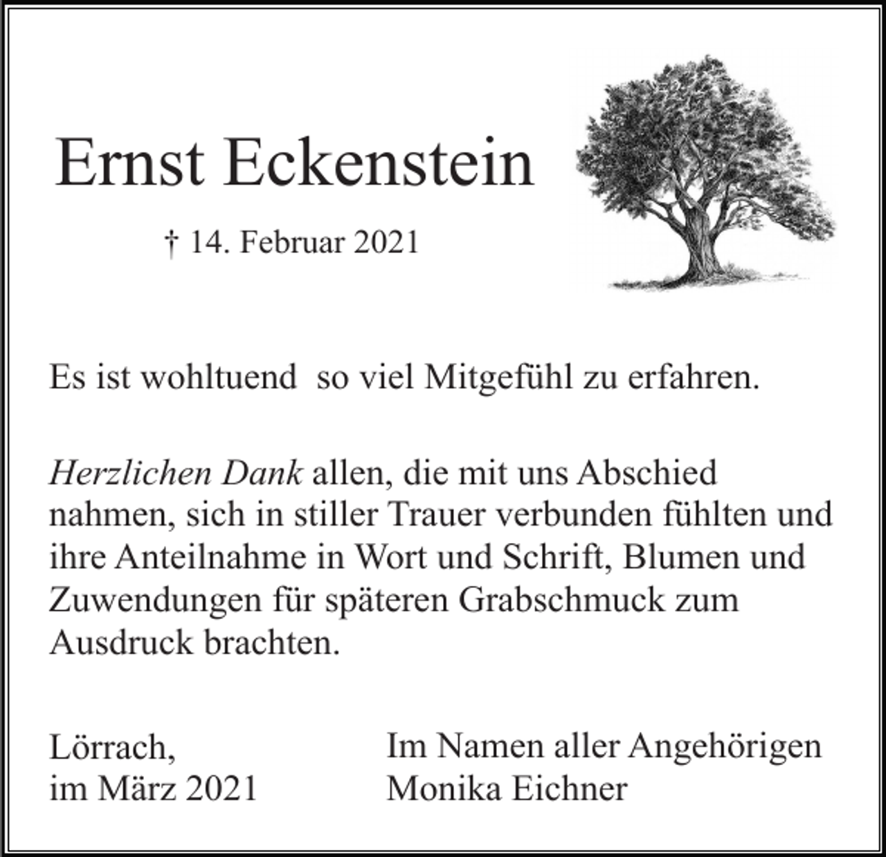 <p>Ernst Eckenstein<br />† 14. Februar 2021</p><p>Es ist wohltuend so viel Mitgefühl zu erfahren.<br />Herzlichen Dank allen, die mit uns Abschied<br />nahmen, sich in stiller Trauer verbunden fühlten und<br />ihre Anteilnahme in Wort und Schrift, Blumen und<br />Zuwendungen für späteren Grabschmuck zum<br />Ausdruck brachten.<br />Lörrach,<br />im März 2021</p><p>Im Namen aller Angehörigen<br />Monika Eichner</p>