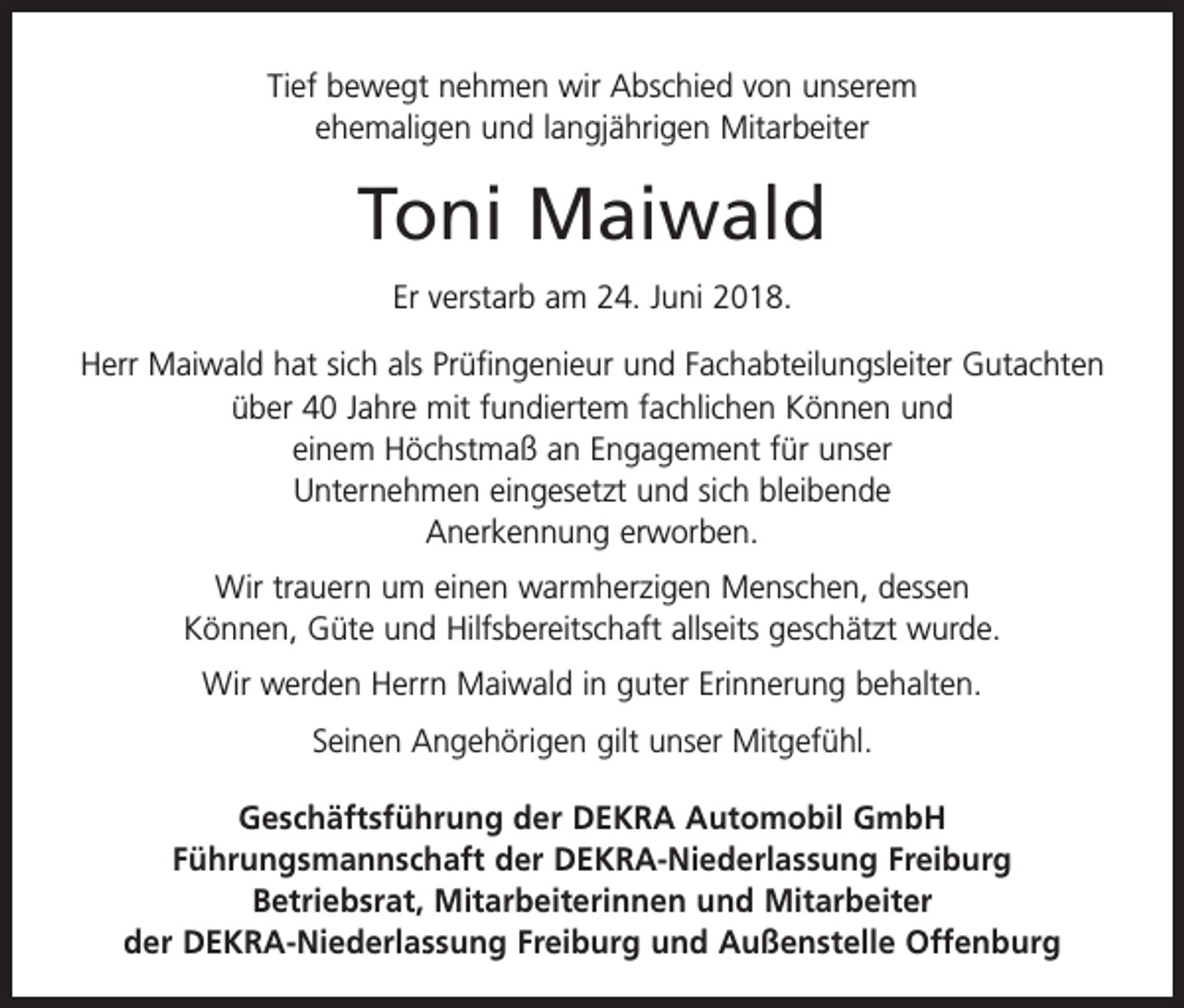 <p>Tief bewegt nehmen wir Abschied von unserem<br />ehemaligen und langjährigen Mitarbeiter</p><p>Toni Maiwald<br />Er verstarb am 24. Juni 2018.<br />Herr Maiwald hat sich als Prüfingenieur und Fachabteilungsleiter Gutachten<br />über 40 Jahre mit fundiertem fachlichen Können und<br />einem Höchstmaß an Engagement für unser<br />Unternehmen eingesetzt und sich bleibende<br />Anerkennung erworben.<br />Wir trauern um einen warmherzigen Menschen, dessen<br />Können, Güte und Hilfsbereitschaft allseits geschätzt wurde.<br />Wir werden Herrn Maiwald in guter Erinnerung behalten.<br />Seinen Angehörigen gilt unser Mitgefühl.<br />Geschäftsführung der DEKRA Automobil GmbH<br />Führungsmannschaft der DEKRA-Niederlassung Freiburg<br />Betriebsrat, Mitarbeiterinnen und Mitarbeiter<br />der DEKRA-Niederlassung Freiburg und Außenstelle Offenburg</p>