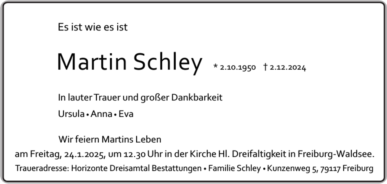 <p>Es ist wie es ist</p><p>Martin Schley</p><p>* 2.10.1950 † 2.12.2024</p><p>In lauter Trauer und großer Dankbarkeit<br />Ursula • Anna • Eva<br />Wir feiern Martins Leben<br />am Freitag, 24.1.2025, um 12.30 Uhr in der Kirche Hl. Dreifaltigkeit in Freiburg-Waldsee.<br />Traueradresse: Horizonte Dreisamtal Bestattungen • Familie Schley • Kunzenweg 5, 79117 Freiburg</p>