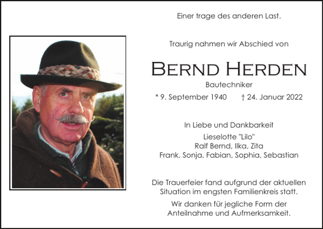 <p>Einer trage des anderen Last.</p><p>Traurig nahmen wir Abschied von</p><p>Bernd Herden<br />Bautechniker<br />* 9. September 1940</p><p>† 24. Januar 2022</p><p>In Liebe und Dankbarkeit<br />Lieselotte "Lilo"<br />Ralf Bernd, Ilka, Zita<br />Frank, Sonja, Fabian, Sophia, Sebastian</p><p>Die Trauerfeier fand aufgrund der aktuellen<br />Situation im engsten Familienkreis statt.<br />Wir danken für jegliche Form der<br />Anteilnahme und Aufmerksamkeit.</p>