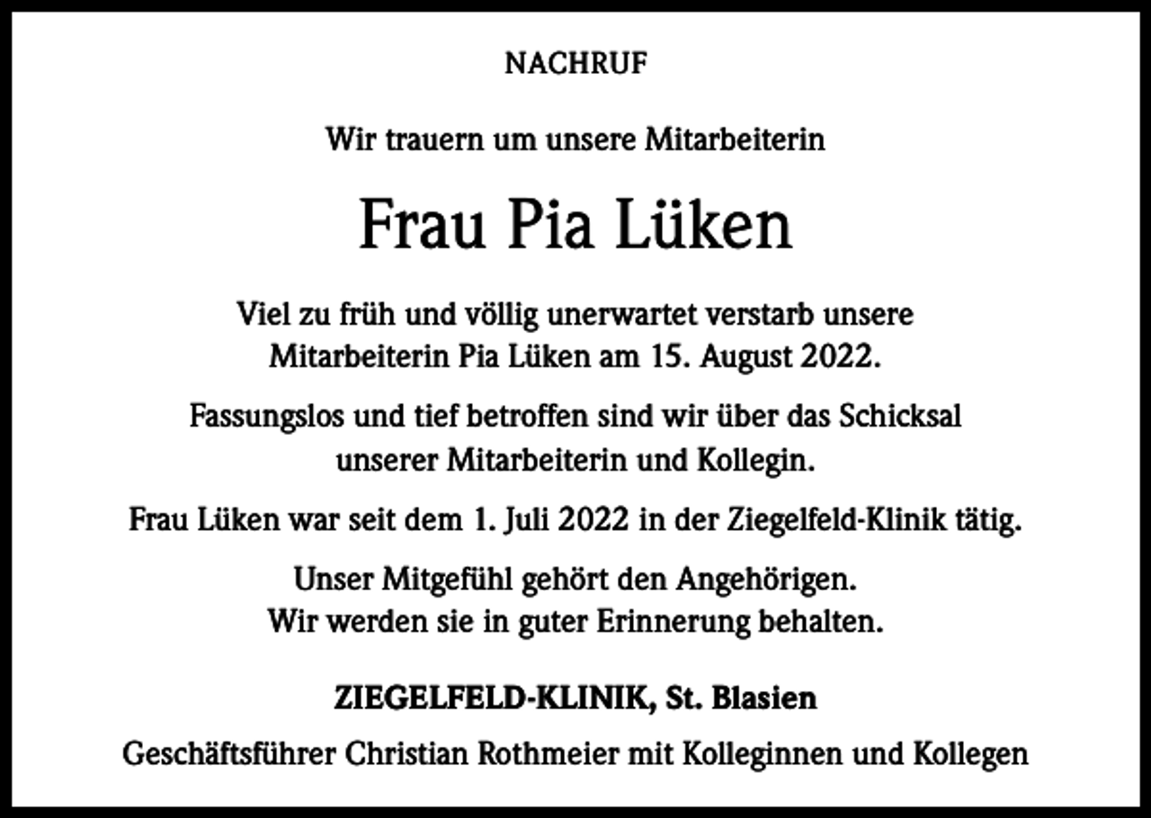 <p>NACHRUF</p><p>Wir trauern um unsere Mitarbeiterin</p><p>Frau Pia Lüken<br />Viel zu früh und völlig unerwartet verstarb unsere<br />Mitarbeiterin Pia Lüken am 15. August 2022.<br />Fassungslos und tief betroffen sind wir über das Schicksal<br />unserer Mitarbeiterin und Kollegin.<br />Frau Lüken war seit dem 1. Juli 2022 in der Ziegelfeld-Klinik tätig.<br />Unser Mitgefühl gehört den Angehörigen.<br />Wir werden sie in guter Erinnerung behalten.<br />ZIEGELFELD-KLINIK, St. Blasien<br />Geschäftsführer Christian Rothmeier mit Kolleginnen und Kollegen</p>
