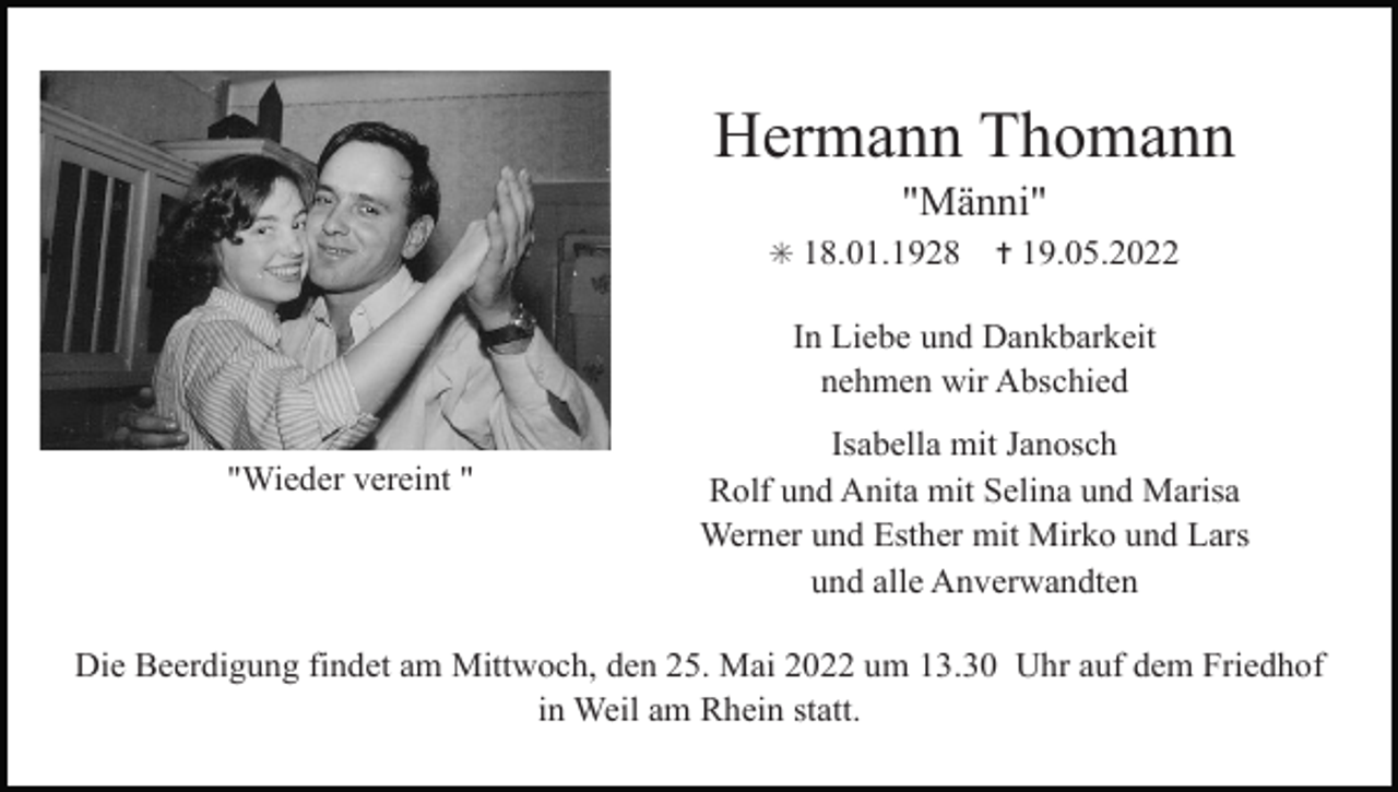 <p>Hermann Thomann<br />"Männi"<br />✳ 18.01.1928</p><p>✝ 19.05.2022</p><p>In Liebe und Dankbarkeit<br />nehmen wir Abschied<br />"Wieder vereint "</p><p>Isabella mit Janosch<br />Rolf und Anita mit Selina und Marisa<br />Werner und Esther mit Mirko und Lars<br />und alle Anverwandten</p><p>Die Beerdigung findet am Mittwoch, den 25. Mai 2022 um 13.30 Uhr auf dem Friedhof<br />in Weil am Rhein statt.</p>