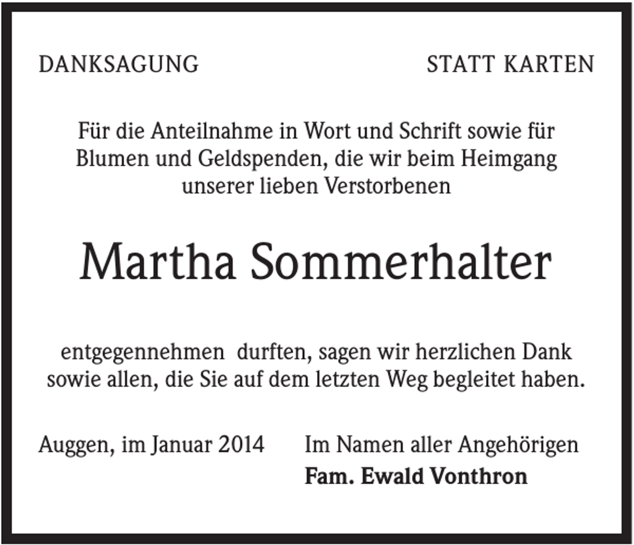 <p>DANKSAGUNG</p><p>STATT KARTEN</p><p>Für die Anteilnahme in Wort und Schrift sowie für<br />Blumen und Geldspenden, die wir beim Heimgang<br />unserer lieben Verstorbenen</p><p>Martha Sommerhalter<br />entgegennehmen durften, sagen wir herzlichen Dank<br />sowie allen, die Sie auf dem letzten Weg begleitet haben.<br />Auggen, im Januar 2014</p><p>Im Namen aller Angehörigen<br />Fam. Ewald Vonthron</p>