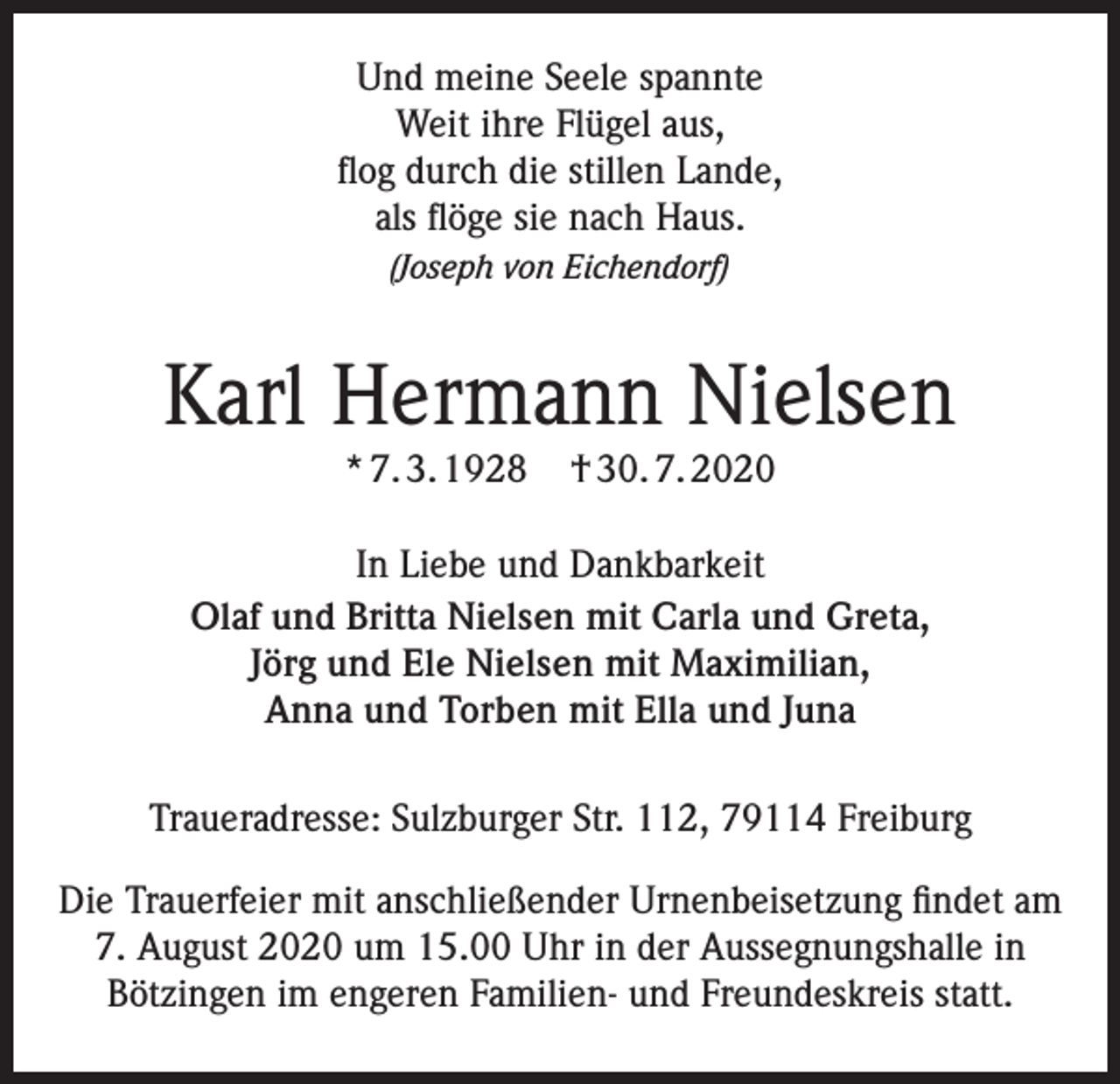 <p>Und meine Seele spannte<br />Weit ihre Flügel aus,<br />flog durch die stillen Lande,<br />als flöge sie nach Haus.<br />(Joseph von Eichendorf)</p><p>Karl Hermann Nielsen<br />* 7. 3. 1928</p><p>† 30. 7. 2020</p><p>In Liebe und Dankbarkeit<br />Olaf und Britta Nielsen mit Carla und Greta,<br />Jörg und Ele Nielsen mit Maximilian,<br />Anna und Torben mit Ella und Juna<br />Traueradresse: Sulzburger Str. 112, 79114 Freiburg<br />Die Trauerfeier mit anschließender Urnenbeisetzung findet am<br />7. August 2020 um 15.00 Uhr in der Aussegnungshalle in<br />Bötzingen im engeren Familien- und Freundeskreis statt.</p>