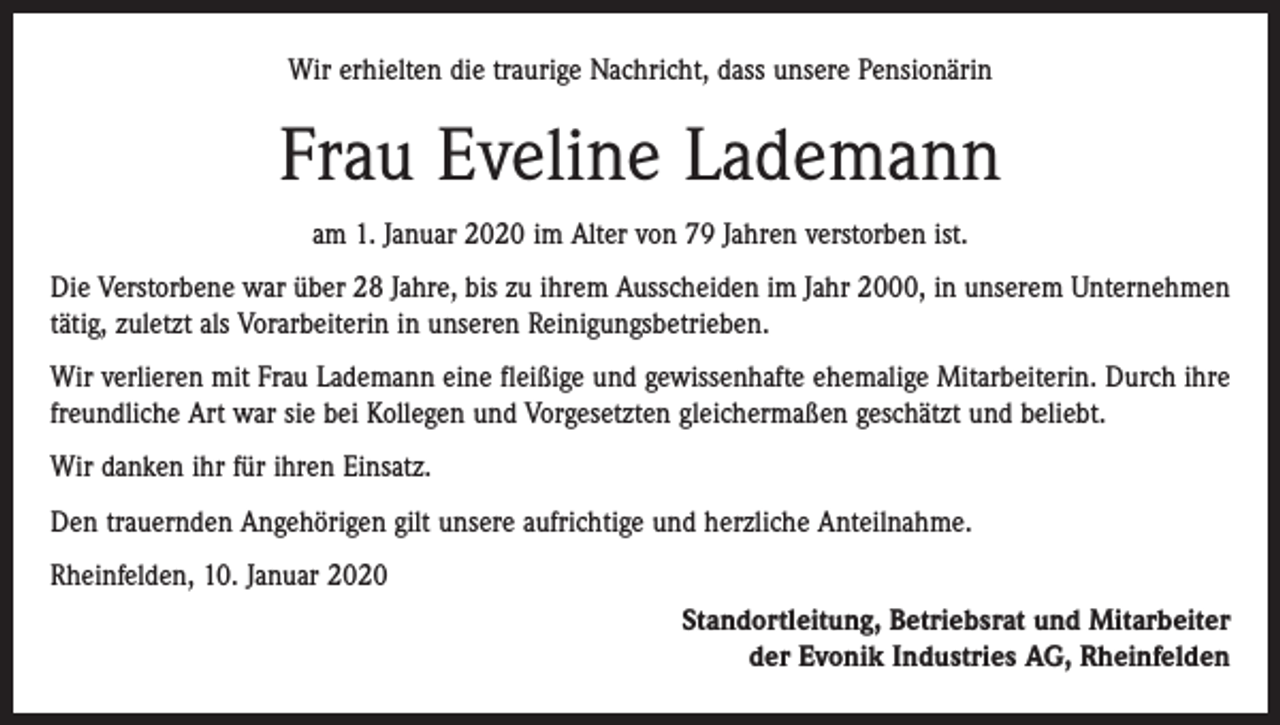 <p>Wir erhielten die traurige Nachricht, dass unsere Pensionärin</p><p>Frau Eveline Lademann<br />am 1. Januar 2020 im Alter von 79 Jahren verstorben ist.<br />Die Verstorbene war über 28 Jahre, bis zu ihrem Ausscheiden im Jahr 2000, in unserem Unternehmen<br />tätig, zuletzt als Vorarbeiterin in unseren Reinigungsbetrieben.<br />Wir verlieren mit Frau Lademann eine fleißige und gewissenhafte ehemalige Mitarbeiterin. Durch ihre<br />freundliche Art war sie bei Kollegen und Vorgesetzten gleichermaßen geschätzt und beliebt.<br />Wir danken ihr für ihren Einsatz.<br />Den trauernden Angehörigen gilt unsere aufrichtige und herzliche Anteilnahme.<br />Rheinfelden, 10. Januar 2020<br />Standortleitung, Betriebsrat und Mitarbeiter<br />der Evonik Industries AG, Rheinfelden</p>