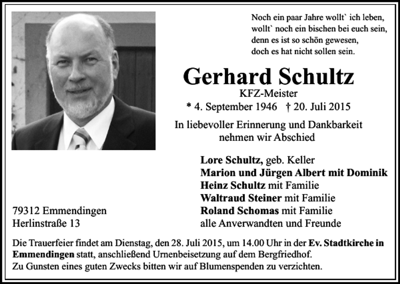 <p>Noch ein paar Jahre wollt` ich leben,<br />wollt` noch ein bischen bei euch sein,<br />denn es ist so schön gewesen,<br />doch es hat nicht sollen sein.</p><p>Gerhard Schultz<br />KFZ-Meister<br />* 4. September 1946 † 20. Juli 2015</p><p>In liebevoller Erinnerung und Dankbarkeit<br />nehmen wir Abschied</p><p>79312 Emmendingen<br />Herlinstraße 13</p><p>Lore Schultz, geb. Keller<br />Marion und Jürgen Albert mit Dominik<br />Heinz Schultz mit Familie<br />Waltraud Steiner mit Familie<br />Roland Schomas mit Familie<br />alle Anverwandten und Freunde</p><p>Die Trauerfeier findet am Dienstag, den 28. Juli 2015, um 14.00 Uhr in der Ev. Stadtkirche in<br />Emmendingen statt, anschließend Urnenbeisetzung auf dem Bergfriedhof.<br />Zu Gunsten eines guten Zwecks bitten wir auf Blumenspenden zu verzichten.</p>