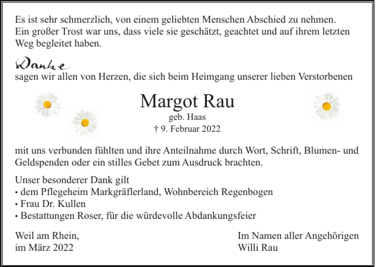 <p>Es ist sehr schmerzlich, von einem geliebten Menschen Abschied zu nehmen.<br />Ein großer Trost war uns, dass viele sie geschätzt, geachtet und auf ihrem letzten<br />Weg begleitet haben.<br />sagen wir allen von Herzen, die sich beim Heimgang unserer lieben Verstorbenen</p><p>Margot Rau<br />geb. Haas<br />† 9. Februar 2022</p><p>mit uns verbunden fühlten und ihre Anteilnahme durch Wort, Schrift, Blumen- und<br />Geldspenden oder ein stilles Gebet zum Ausdruck brachten.<br />Unser besonderer Dank gilt<br />• dem Pflegeheim Markgräflerland, Wohnbereich Regenbogen<br />• Frau Dr. Kullen<br />• Bestattungen Roser, für die würdevolle Abdankungsfeier<br />Weil am Rhein,<br />im März 2022</p><p>Im Namen aller Angehörigen<br />Willi Rau</p>