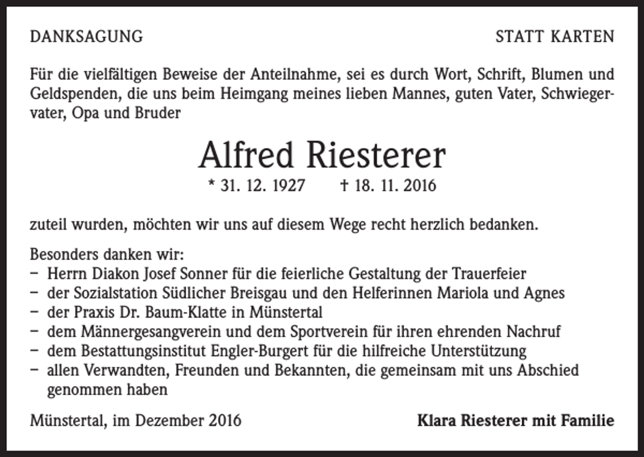 <p>DANKSAGUNG</p><p>STATT KARTEN</p><p>Für die vielfältigen Beweise der Anteilnahme, sei es durch Wort, Schrift, Blumen und<br />Geldspenden, die uns beim Heimgang meines lieben Mannes, guten Vater, Schwiegervater, Opa und Bruder</p><p>Alfred Riesterer<br />* 31. 12. 1927 † 18. 11. 2016</p><p>zuteil wurden, möchten wir uns auf diesem Wege recht herzlich bedanken.<br />Besonders danken wir:<br />– Herrn Diakon Josef Sonner für die feierliche Gestaltung der Trauerfeier<br />– der Sozialstation Südlicher Breisgau und den Helferinnen Mariola und Agnes<br />– der Praxis Dr. Baum-Klatte in Münstertal<br />– dem Männergesangverein und dem Sportverein für ihren ehrenden Nachruf<br />– dem Bestattungsinstitut Engler-Burgert für die hilfreiche Unterstützung<br />– allen Verwandten, Freunden und Bekannten, die gemeinsam mit uns Abschied<br />genommen haben<br />Münstertal, im Dezember 2016</p><p>Klara Riesterer mit Familie</p>