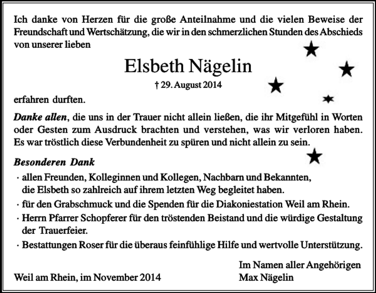 <p>Ich danke von Herzen für die große Anteilnahme und die vielen Beweise der<br />Freundschaft und Wertschätzung, die wir in den schmerzlichen Stunden des Abschieds<br />von unserer lieben</p><p>Elsbeth Nägelin<br />† 29. August 2014</p><p>erfahren durften.<br />Danke allen, die uns in der Trauer nicht allein ließen, die ihr Mitgefühl in Worten<br />oder Gesten zum Ausdruck brachten und verstehen, was wir verloren haben.<br />Es war tröstlich diese Verbundenheit zu spüren und nicht allein zu sein.<br />Besonderen Dank<br />· allen Freunden, Kolleginnen und Kollegen, Nachbarn und Bekannten,<br />die Elsbeth so zahlreich auf ihrem letzten Weg begleitet haben.<br />· für den Grabschmuck und die Spenden für die Diakoniestation Weil am Rhein.<br />· Herrn Pfarrer Schopferer für den tröstenden Beistand und die würdige Gestaltung<br />der Trauerfeier.<br />· Bestattungen Roser für die überaus feinfühlige Hilfe und wertvolle Unterstützung.<br />Weil am Rhein, im November 2014</p><p>Im Namen aller Angehörigen<br />Max Nägelin</p>