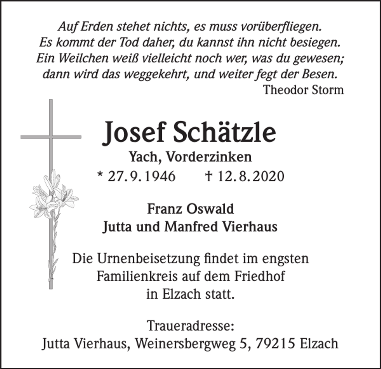 <p>Auf Erden stehet nichts, es muss vorüberfliegen.<br />Es kommt der Tod daher, du kannst ihn nicht besiegen.<br />Ein Weilchen weiß vielleicht noch wer, was du gewesen;<br />dann wird das weggekehrt, und weiter fegt der Besen.<br />Theodor Storm</p><p>Josef Schätzle</p><p>Yach, Vorderzinken<br />* 27. 9. 1946 † 12. 8. 2020<br />Franz Oswald<br />Jutta und Manfred Vierhaus<br />Die Urnenbeisetzung findet im engsten<br />Familienkreis auf dem Friedhof<br />in Elzach statt.<br />Traueradresse:<br />Jutta Vierhaus, Weinersbergweg 5, 79215 Elzach</p>