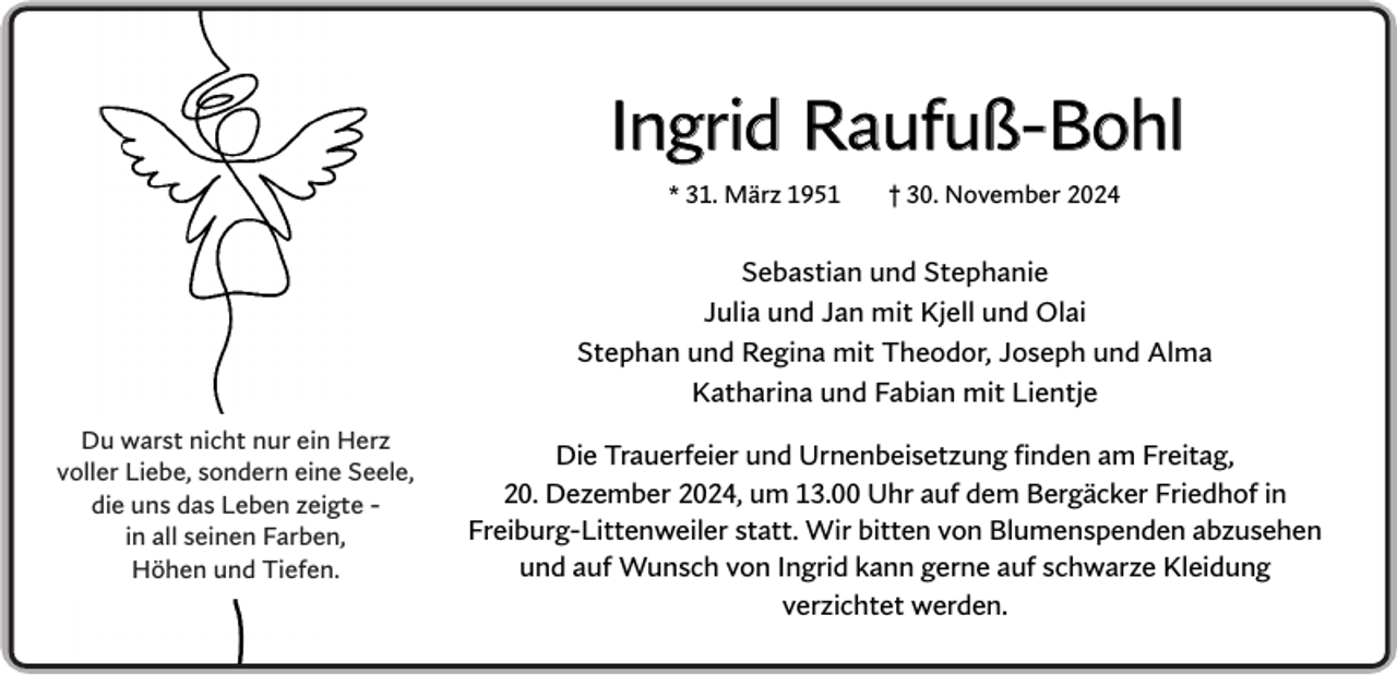<p>Ingrid Raufuß-Bohl<br />* 31. März 1951</p><p>† 30. November 2024</p><p>Sebastian und Stephanie<br />Julia und Jan mit Kjell und Olai<br />Stephan und Regina mit Theodor, Joseph und Alma<br />Katharina und Fabian mit Lientje<br />Du warst nicht nur ein Herz<br />voller Liebe, sondern eine Seele,<br />die uns das Leben zeigte in all seinen Farben,<br />Höhen und Tiefen.</p><p>Die Trauerfeier und Urnenbeisetzung finden am Freitag,<br />20. Dezember 2024, um 13.00 Uhr auf dem Bergäcker Friedhof in<br />Freiburg-Littenweiler statt. Wir bitten von Blumenspenden abzusehen<br />und auf Wunsch von Ingrid kann gerne auf schwarze Kleidung<br />verzichtet werden.</p>