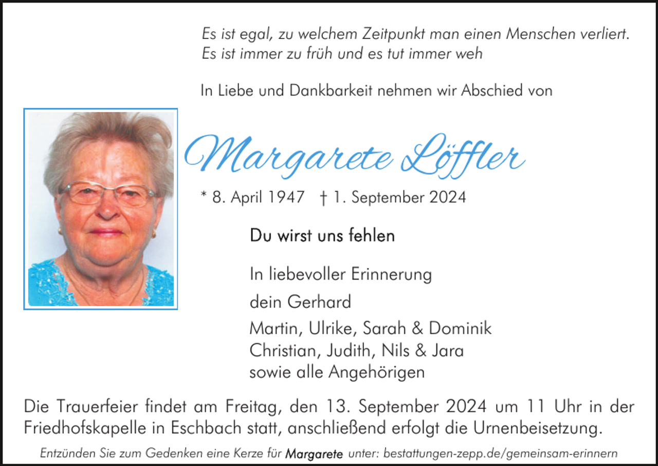 <p>Es ist egal, zu welchem Zeitpunkt man einen Menschen verliert.<br />Es ist immer zu früh und es tut immer weh<br />In Liebe und Dankbarkeit nehmen wir Abschied von</p><p>Margarete Löffler<br />* 8. April 1947 † 1. September 2024</p><p>In liebevoller Erinnerung<br />dein Gerhard<br />Martin, Ulrike, Sarah &amp; Dominik<br />Christian, Judith, Nils &amp; Jara<br />sowie alle Angehörigen<br />Die Trauerfeier findet am Freitag, den 13. September 2024 um 11 Uhr in der<br />Friedhofskapelle in Eschbach statt, anschließend erfolgt die Urnenbeisetzung.<br />Entzünden Sie zum Gedenken eine Kerze für</p><p>unter: bestattungen-zepp.de/gemeinsam-erinnern</p>