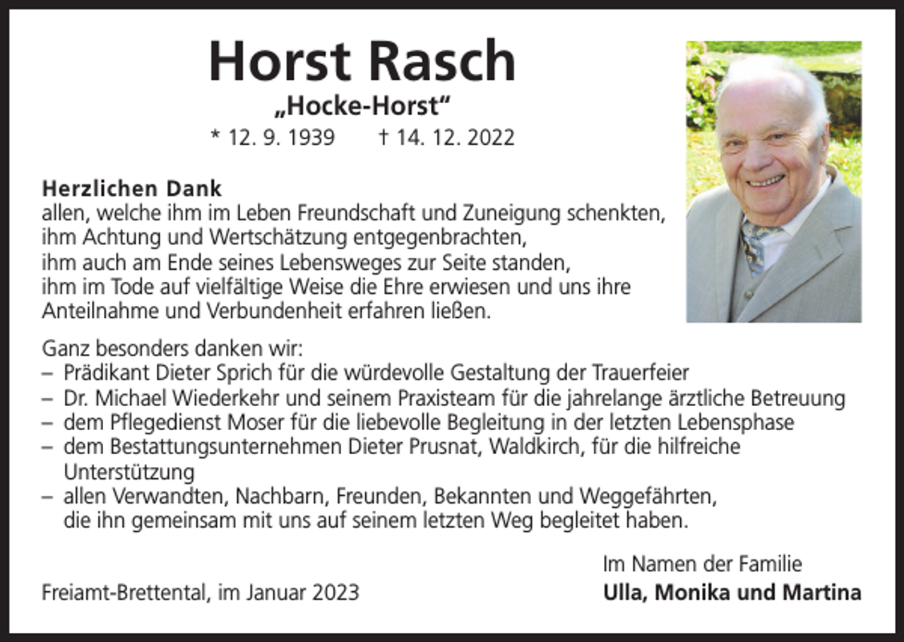 <p>Horst Rasch<br />„Hocke-Horst“</p><p>* 12. 9. 1939 † 14. 12. 2022<br />Herzlichen Dank<br />allen, welche ihm im Leben Freundschaft und Zuneigung schenkten,<br />ihm Achtung und Wertschätzung entgegenbrachten,<br />ihm auch am Ende seines Lebensweges zur Seite standen,<br />ihm im Tode auf vielfältige Weise die Ehre erwiesen und uns ihre<br />Anteilnahme und Verbundenheit erfahren ließen.<br />Ganz besonders danken wir:<br />– Prädikant Dieter Sprich für die würdevolle Gestaltung der Trauerfeier<br />– Dr. Michael Wiederkehr und seinem Praxisteam für die jahrelange ärztliche Betreuung<br />– dem Pflegedienst Moser für die liebevolle Begleitung in der letzten Lebensphase<br />– dem Bestattungsunternehmen Dieter Prusnat, Waldkirch, für die hilfreiche<br />­Unterstützung<br />– allen Verwandten, Nachbarn, Freunden, Bekannten und Weggefährten, ­<br />die ihn gemeinsam mit uns auf seinem letzten Weg begleitet haben.</p><p>Freiamt-Brettental, im Januar 2023</p><p>Im Namen der Familie<br />Ulla, Monika und Martina</p>